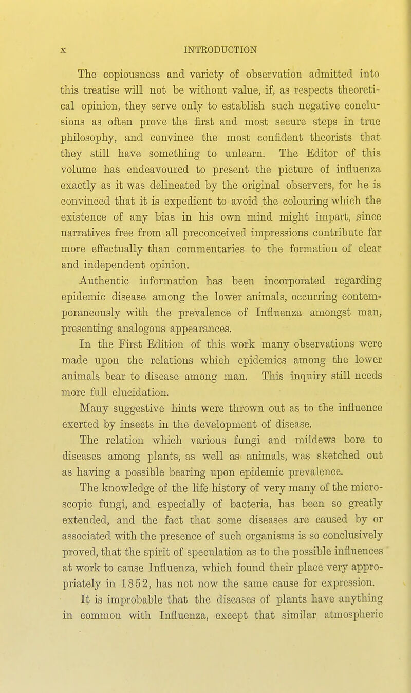 The copiousness and variety of observation admitted into this treatise will not be without value, if, as respects theoreti- cal opinion, they serve only to establish such negative conclu- sions as often prove the first and most secure steps in true philosophy, and convince the most confident theorists that they still have something to unlearn. The Editor of this volume has endeavoured to present the picture of influenza exactly as it was delineated by the original observers, for he is convinced that it is expedient to avoid the colouring which the existence of any bias in his own mind might impart, since narratives free from all preconceived impressions contribute far more effectually than commentaries to the formation of clear and independent opinion. Authentic information has been incorporated regarding epidemic disease among the lower animals, occurring contem- poraneously with the prevalence of Influenza amongst man, presenting analogous appearances. In the First Edition of this work many observations were made upon the relations which epidemics among the lower animals bear to disease among man. This inquiry still needs more full elucidation. Many suggestive hints were thrown out as to the influence exerted by insects in the development of disease. The relation which various fungi and mildews bore to diseases among plants, as well as animals, was sketched out as having a possible bearing upon epidemic prevalence. The knowledge of the life history of very many of the micro- scopic fungi, and especially of bacteria, has been so greatly extended, and the fact that some diseases are caused by or associated with the presence of such organisms is so conclusively proved, that the spirit of speculation as to the possible influences at work to cause Influenza, which found their place very appro- priately in 1852, has not now the same cause for expression. It is improbable that the diseases of plants have anything in common with Influenza, except that similar atmospheric