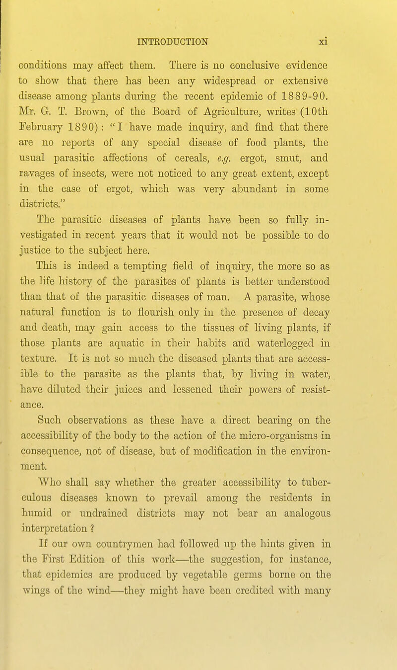 conditions may affect them. There is no conclusive evidence to show that there has been any widespread or extensive disease among plants during the recent epidemic of 1889-90. Mr. G. T. Brown, of the Board of Agriculture, writes (10 th February 1890): I have made inquiry, and find that there are no reports of any special disease of food plants, the usual parasitic affections of cereals, e.g. ergot, smut, and ravages of insects, were not noticed to any great extent, except in the case of ergot, which was very abundant in some districts. The parasitic diseases of plants have been so fully in- vestigated in recent years that it would not be possible to do justice to the subject here. This is indeed a tempting field of inquiry, the more so as the Hfe history of the parasites of plants is better understood than that of the parasitic diseases of man. A parasite, whose natural function is to flourish only in the presence of decay and death, may gain access to the tissues of living plants, if those plants are aquatic in their habits and waterlogged in texture. It is not so much the diseased plants that are access- ible to the parasite as the plants that, by living in water, have diluted their juices and lessened their powers of resist- ance. Such observations as these have a direct bearing on the accessibility of the body to the action of the micro-organisms in consequence, not of disease, but of modification in the environ- ment. Who shall say whether the greater accessibility to tuber- culous diseases known to prevail among the residents in humid or undrained districts may not bear an analogous interpretation ? If our own countrymen had followed up the hints given in the First Edition of this work—the suggestion, for instance, that epidemics are produced by vegetable germs borne on the wings of the wind—they might have been credited with many