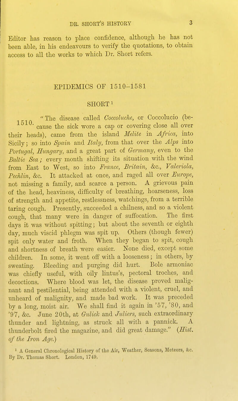 Editor has reason to place confidence, although he has not been able, in his endeavours to verify the quotations, to obtain access to all the works to which Dr. Short refers. EPIDEMICS OF 1510-1581 SHORT 1  The disease called Coccoluche, or Coccolucio (be- cause the sick wore a cap or covering close all over their heads), came from the island Melite in Africa, into Sicily; so into Spain and Itahj, from that over the Alps into Portugal, Eungarij, and a great part of Germany, even to the Baltic Sea; every month shifting its situation with the wind from East to West, so into France, Britain, &c., Valeriola, Pechlin, &c. It attacked at once, and raged all over Europe, not missing a family, and scarce a person. A grievous pain of the head, heaviness, difficulty of breathing, hoarseness, loss of strength and appetite, restlessness, watchings, from a terrible taring cough. Presently, succeeded a chilness, and so a violent cough, that many were in danger of suffocation. The first days it was without spitting; but about the seventh or eighth day, much viscid phlegm was spit up. Others (though fewer) spit only water and froth. When they began to spit, cough and shortness of breath were easier. None died, except some children. In some, it went off with a looseness; in others, by sweating. Bleeding and purging did hurt. Bole armoniac was chiefly useful, with oily lintus's, pectoral troches, and decoctions. Where blood was let, the disease proved malig- nant and pestilential, being attended with a violent, cruel, and unheard of malignity, and made bad work. It was preceded by a long, moist air. We shall find it again in '57, '80, and '97, &c. June 20th, at Ckdick and Jidiers, such extraordinary thunder and lightning, as struck all with a pannick. A thunderbolt fired the magazine, and did great damage. {Eist. of the Iron Age.) 1 A General Chronological History of the Air, Weather, Seasons, Meteors, &c. By Dr. Thomas Short. London, 1749.