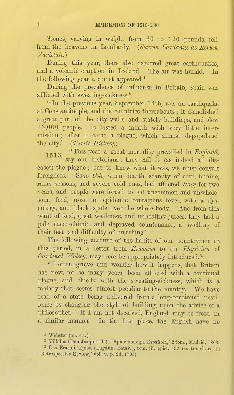 Stones, varying in weight from 60 to 120 pounds, fell from the heavens in Lombardy. (Surius, Cardanus de Berum Varietate.) During this year, there also occurred great earthquakes, and a volcanic eruption in Iceland. The air was humid. In the following year a comet appeared.^ During the prevalence of influenza in Britain, Spain was afflicted with sweating-sickness.^ In the previous year, September 14th, was an earthquake at Constantinople, and the countries thereabouts; it demolished a great part of the city walls and stately buildings, and slew 13,000 people. It lasted a month with very little inter- mission ; after it came a plague, which almost depopulated the city. {Turk's History.) ^ g ^ g  This year a great mortality prevailed in England, ■ say our historians; they caU it (as indeed all dis- eases) the plague; but to know what it was, we must consult foreigners. Says Cole, when dearth, scarcity of com, famine, rainy seasons, and severe cold ones, had afflicted Italy for two years, and people were forced to eat uncommon and unwhole- some food, arose an epidemic contagious fever, with a dys- entery, and black spots over the whole body. And from this want of food, great weakness, and unhealthy juices, they had a pale cacco-chimic and depraved countenance, a swelling of their feet, and difficulty of breathing. The following account of the habits of our countrjmien at this period, in a letter from Urasriius to the Physician of Cardinal Wolsey, may here be appropriately introduced.^'  I often grieve and wonder how it happens, that Britain has now, for so many years, been afflicted with a continual plague, and chiefly with the sweating-sickness, which is a malady that seems almost peculiar to the country. We have read of a state being delivered from a long-continued pesti- lence by changing the style of building, upon the advice of a philosopher. If I am not deceived, England may be freed in a similar manner. In the first place, the English have no 1 Webster (op. cit.) 2 Villalba (Don Joaquin de), ' Epidemiologia Espauola,' 2 torn., Madrid, 1803. 3 Des Erasmi. Epist. (Lugdun. Batav.), torn. ill. epist. 432 (as translated in 'Retrospective Review,' vol. v. p. 24, 1703).