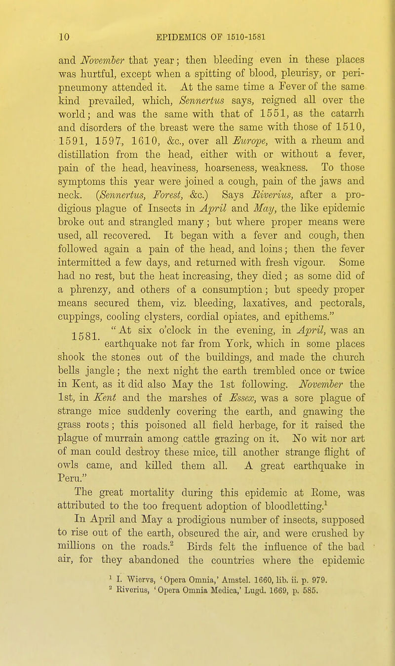 and November that year; then bleeding even in these places was hurtful, except when a spitting of blood, pleurisy, or peri- pneumony attended it. At the same time a Fever of the same kind prevailed, which, Sennertus says, reigned all over the world; and was the same with that of 1551, as the catarrh and disorders of the breast were the same with those of 1510, 1591, 1597, 1610, &c., over all Europe, with a rheum and distillation from the head, either with or without a fever, pain of the head, heaviness, hoarseness, weakness. To those symptoms this year were joined a cough, pain of the jaws and neck. {Sennertus, Forest, &c.) Says Biverius, after a pro- digious plague of Insects in. April and May, the like epidemic broke out and strangled many; but where proper means were used, all recovered. It began with a fever and cough, then followed again a pain of the head, and loins; then the fever intermitted a few days, and returned with fresh vigour. Some had no rest, but the heat increasing, they died; as some did of a phrenzy, and others of a consumption; but speedy proper means secured them, viz. bleeding, laxatives, and pectorals, cuppings, cooling clysters, cordial opiates, and epithems. ^gg^ At six o'clock in the evening, in April, was an earthquake not far from York, which in some places shook the stones out of the buildings, and made the church bells jangle; the next night the earth trembled once or twice in Kent, as it did also May the 1st following. Novemler the 1st, in Kent and the marshes of Essex, was a sore plague of strange mice suddenly covering the earth, and gnawing the grass roots; this poisoned all field herbage, for it raised the plague of murrain among cattle grazing on it. No wit nor art of man could destroy these mice, till another strange flight of owls came, and killed them all. A great earthquake in Peru. The great mortality during this epidemic at Eome, was attributed to the too frequent adoption of bloodletting.^ In April and May a prodigious number of insects, supposed to rise out of the earth, obscured the air, and were crushed by millions on the roads.^ Birds felt the influence of the bad air, for they abandoned the countries where the epidemic ^ I. Wiervs, 'Opera Omnia,' Amstel. 1660, lib. ii. p. 979. ^ Riverius, 'Opera Omnia Mcdica,' Lugd. 1669, p. 585.