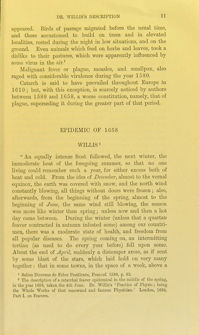 appeared. Birds of passage migrated before the usual time, and those accustomed to build on trees and in elevated localities, rested during the night in low situations, and on the ground. Even animals which feed on herbs and leaves, took a dislike to their pastures, which were apparently influenced by- some virus in the air.-^ Malignant fever or plague, measles, and smallpox, also raged with considerable virulence during the year 1580. Catarrh is said to have prevailed throughout Europe in 1610; but, with this exception, is scarcely noticed by authors between 1580 and 1658, a worse constitution, namely, that of plague, superseding it during the greater part of that period. EPIDEMIC OF 1658 WILLIS 2 An equally intense frost followed, the next winter, the immoderate heat of the foregoing summer, so that no one living could remember such a year, for either excess both of heat and cold. From the ides of December, almost to the vernal equinox, the earth was covered with snow, and the north wind constantly blowing, all things without doors were frozen; also, afterwards, from the beginning of the spring, almost to the beginning of June, the same wind still blowing, the season was more like winter than spring; unless now and then a hot day came between. During the winter (unless that a quartan feaver contracted in autumn infested some) among our countri- men, there was a moderate state of health, and freedom from all popular diseases. The spring coming on, an intermitting tertian (as used to do every year before) feU upon some. About the end of April, suddenly a distemper arose, as if sent by some blast of the stars, which laid hold on very many together: that in some towns, in the space of a week, above a ^ Salius Diversus de Tebre Pestilente, Francof. 1586, p. 62. 2 The description of a catarrhal feaver epidemical in the middle of the spring, in the year 1658, taken the 4th June. Dr. Willis's ' Practice of Physic ; being the Whole Works of that renowned and famous Physician. London, 1684. Part I. on Fcavers.