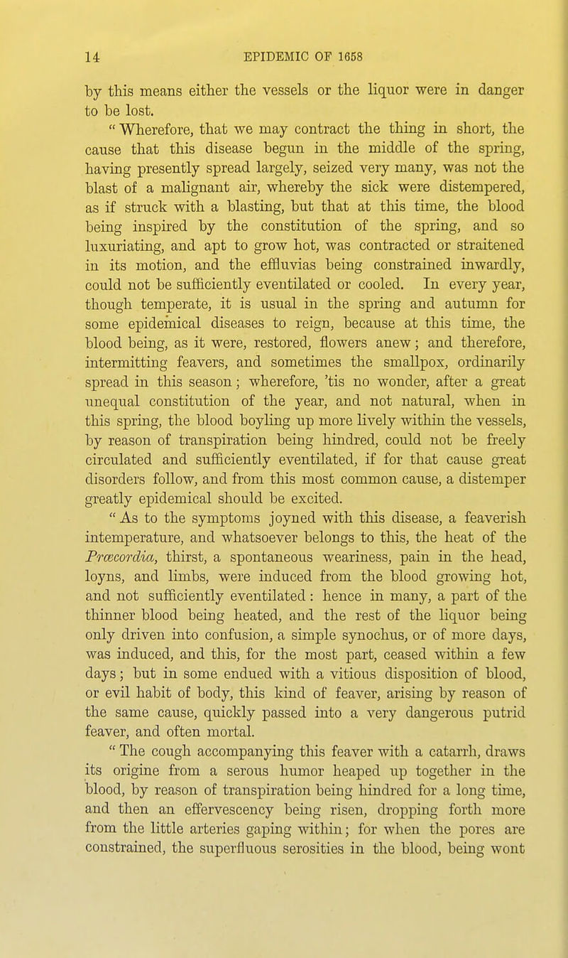 by this means either the vessels or the liquor were in danger to be lost.  Wherefore, that we may contract the thing in short, the cause that this disease begun in the middle of the spring, having presently spread largely, seized very many, was not the blast of a malignant air, whereby the sick were distempered, as if struck with a blasting, but that at this time, the blood being inspired by the constitution of the spring, and so luxuriating, and apt to grow hot, was contracted or straitened in its motion, and the effluvias being constrained inwardly, could not be sufficiently eventOated or cooled. In every year, though temperate, it is usual in the spring and autumn for some epidemical diseases to reign, because at this time, the blood being, as it were, restored, flowers anew; and therefore, intermitting feavers, and sometimes the smallpox, ordinarily spread in this season; wherefore, 'tis no wonder, after a great unequal constitution of the year, and not natural, when in this spring, the blood boyling up more lively within the vessels, by reason of transpiration being hindred, could not be freely circulated and sufficiently eventilated, if for that cause great disorders follow, and from this most common cause, a distemper greatly epidemical should be excited.  As to the symptoms joyned with this disease, a feaverish intemperature, and whatsoever belongs to this, the heat of the Prcecordia, thirst, a spontaneous weariness, pain in the head, loyns, and limbs, were induced from the blood growing hot, and not sufficiently eventilated : hence in many, a part of the thinner blood being heated, and the rest of the liquor being only driven into confusion, a simple synochus, or of more days, was induced, and this, for the most part, ceased within a few days; but in some endued with a vitious disposition of blood, or evil habit of body, this kind of feaver, arising by reason of the same cause, quickly passed into a very dangerous putrid feaver, and often mortal.  The cough accompanying this feaver with a catarrh, draws its origiae from a serous humor heaped up together in the blood, by reason of transpiration being hindred for a long time, and then an effervescency being risen, dropping forth more from the little arteries gaping within; for when the pores are constrained, the superfluous serosities in the blood, being wont