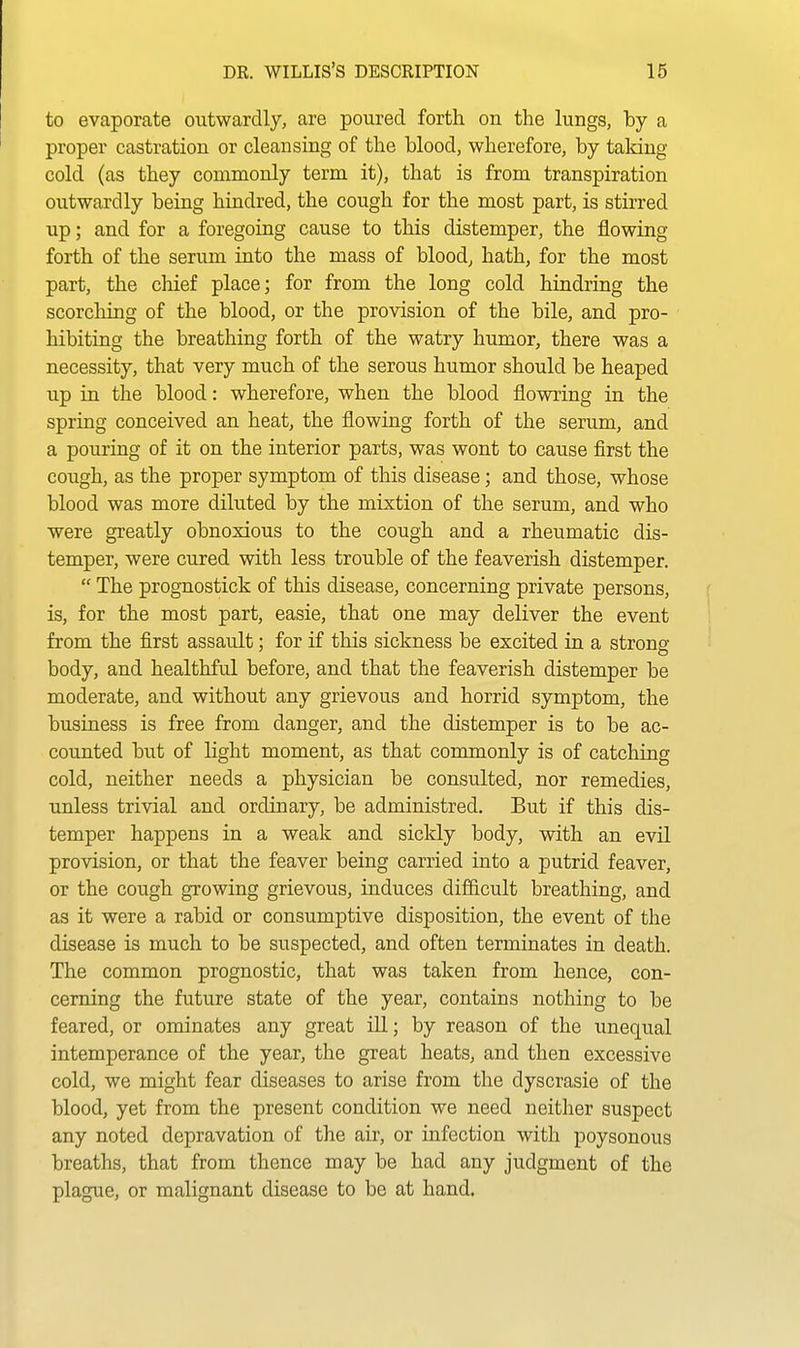 to evaporate outwardly, are poured forth on the lungs, by a proper castration or cleansing of the blood, wherefore, by taking cold (as they commonly term it), that is from transpiration outwardly being hindred, the cough for the most part, is stirred up; and for a foregoing cause to this distemper, the flowing forth of the serum into the mass of blood, hath, for the most part, the chief place; for from the long cold hindring the scorching of the blood, or the provision of the bile, and pro- hibiting the breathing forth of the watry humor, there was a necessity, that very much of the serous humor should be heaped up in the blood: wherefore, when the blood flowring in the spring conceived an heat, the flowing forth of the serum, and a pouring of it on the interior parts, was wont to cause first the cough, as the proper symptom of this disease; and those, whose blood was more diluted by the mixtion of the serum, and who were greatly obnoxious to the cough and a rheumatic dis- temper, were cured with less trouble of the feaverish distemper.  The prognostick of this disease, concerning private persons, is, for the most part, easie, that one may deliver the event from the first assault: for if this sickness be excited in a strong body, and healthful before, and that the feaverish distemper be moderate, and without any grievous and horrid symptom, the business is free from danger, and the distemper is to be ac- counted but of light moment, as that commonly is of catching cold, neither needs a physician be consulted, nor remedies, unless trivial and ordinary, be administred. But if this dis- temper happens in a weak and sickly body, with an evil provision, or that the feaver being carried into a putrid feaver, or the cough growing grievous, induces difficult breathing, and as it were a rabid or consumptive disposition, the event of the disease is much to be suspected, and often terminates in death. The common prognostic, that was taken from hence, con- cerning the future state of the year, contains nothing to be feared, or ominates any great ill; by reason of the unequal intemperance of the year, the great heats, and then excessive cold, we might fear diseases to arise from the dyscrasie of the blood, yet from the present condition we need neither suspect any noted depravation of the air, or infection with poysonous breaths, that from thence may be had any judgment of the plague, or malignant disease to be at hand.
