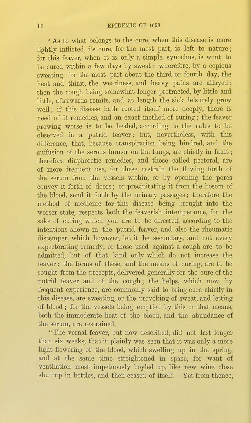  As to what belongs to the cure, when this disease is more lightly inflicted, its cure, for the most part, is left to nature; for this feaver, when it is only a simple synochus, is wont to be cured within a few days by sweat: wherefore, by a copious sweating for the most part about the third or fourth day, the heat and thirst, the weariness, and heavy pains are allayed; then the cough being somewhat longer protracted, by little and little, afterwards remits, and at length the sick leisurely grow well; if this disease hath rooted itseK more deeply, there is need of fit remedies, and an exact method of curing; the feaver growing worse is to be healed, according to the rules to be observed in a putrid feaver: but, nevertheless, with this difference, that, because transpiration being hindred, and the suffusion of the serous humor on the lungs, are chiefly in fault; therefore diaphoretic remedies, and those called pectoral, are of more frequent use, for these restrain the flowing forth of the serum from the vessels within, or by opening the pores convey it forth of doors; or precipitating it from the bosom of the blood, send it forth by the urinary passages; therefore the method of medicine for this disease being brought into the worser state, respects both the feaverish intemperance, for the sake of curing which you are to be directed, according to the intentions shown in the putrid feaver, and also the rheumatic distemper, which however, let it be secondary, and not every expectorating remedy, or those used against a cough are to be admitted, but of that kind only which do not increase the feaver: the forms of these, and the means of curing, are to be sought from the precepts, delivered generally for the cure of the putrid feaver and of the cough; the helps, which now, by frequent experience, are commonly said to bring cure chiefly in this disease, are sweating, or the provoking of sweat, and letting of blood; for the vessels being emptied by this or that means, both the immoderate heat of the blood, and the abundance of the serum, are restrained.  The vernal feaver, but now described, did not last longer than six weeks, that it plainly was seen that it was only a more light flowering of the blood, which swelling up in the spring, and at the same time streightened in space, for want of ventilation most impetuously boyled up, like new wine close shut up in bottles, and then ceased of itself. Yet from thence,