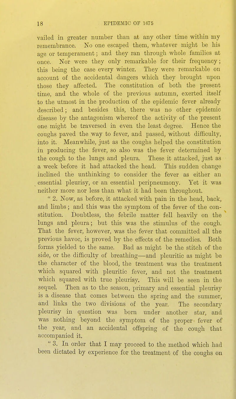 vailed in greater number than at any other time within my remembrance. No one escaped them, whatever might be his age or temperament; and they ran through whole families at once. Nor were they only remarkable for their frequency; this being the case every winter. They were remarkable on account of the accidental dangers which they brought upon those they affected. The constitution of both the present time, and the whole of the previous autumn, exerted itself to the utmost in the production of the epidemic fever already described; and besides this, there was no other epidemic disease by the antagonism whereof the activity of the present one might be traversed in even the least degree. Hence the coughs paved the way to fever, and passed, without difficulty, into it. Meanwhile, just as the coughs helped the constitution in producing the fever, so also was the fever determined by the cough to the lungs and pleura. These it attacked, just as a week before it had attacked the head. This sudden change inclined the unthinking to consider the fever as either an essential pleurisy, or an essential peripneumony. Yet it was neither more nor less than what it had been throughout.  2. Now, as before, it attacked with pain in the head, back, and limbs; and this was the symptom of the fever of the con- stitution. Doubtless, the febrile matter fell heavily on the lungs and pleura; but this was the stimulus of the cough. That the fever, however, was the fever that committed all the previous havoc, is proved by the effects of the remedies. Both forms yielded to the same. Bad as might be the stitch of the side, or the difficulty of breathing—and pleuritic as might be the character of the blood, the treatment was the treatment which squared with pleuritic fever, and not the treatment which squared with true pleurisy. This will be seen in the sequel. Then as to the season, primary and essential pleurisy is a disease that comes between the spring and the summer, and links the two divisions of the year. The secondary pleurisy in question was born under another star, and was nothing beyond the symptom of the proper ■ fever of the year, and an accidental offspring of the cough that accompanied it, 3. In order that I may proceed to the method which had been dictated by experience for the treatment of the coughs on