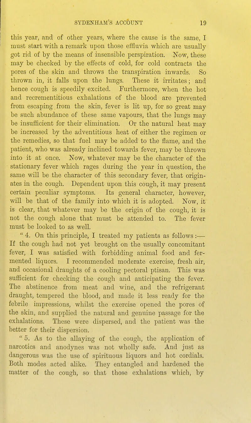 this year, and of other years, where the cause is the same, I must start with a remark upon those effluvia which are usually got rid of by the means of insensible perspiration. ISTow, these may be checked by the effects of cold, for cold contracts the pores of the skin and throws the transpiration inwards. So thrown in, it falls upon the lungs. These it irritates; and hence cough is speedily excited. Furthermore, when the hot and recrementitious exhalations of the blood are prevented from escaping from the skin, fever is lit up, for so great may be such abundance of these same vapours, that the lungs may be insufficient for their elimination. Or the natural heat may be increased by the adventitious heat of either the regimen or the remedies, so that fuel may be added to the flame, and the patient, who was already inclined towards fever, may be thrown into it at once. Now, whatever may be the character of the stationary fever which rages during the year in question, the same will be the character of this secondary fever, that origin- ates in the cough. Dependent upon this cough, it may present certain peculiar symptoms. Its general character, however, will be that of the family into which it is adopted. ]^ow, it is clear, that whatever may be the origin of the cough, it is not the cough alone that must be attended to. The fever must be looked to as well.  4. On this principle, I treated my patients as follows:— If the cough had not yet brought on the usually concomitant fever, I was satisfied with forbidding animal food and fer- mented liquors. I recommended moderate exercise, fresh air, and occasional draughts of a cooling pectoral ptisan. This was sufficient for checking the cough and anticipating the fever. The abstinence from meat and wine, and the refrigerant draught, tempered the blood, and made it less ready for the febrile impressions, whilst the exercise opened the pores of the skin, and supplied the natural and genuine passage for the exhalations. These were dispersed, and the patient was the better for their dispersion.  o. As to the allaying of the cough, the application of narcotics and anodynes was not wholly safe. And just as dangerous was the use of spirituous liquors and hot cordials. Both modes acted alike. They entangled and hardened the matter of the cough, so that those exhalations which, by