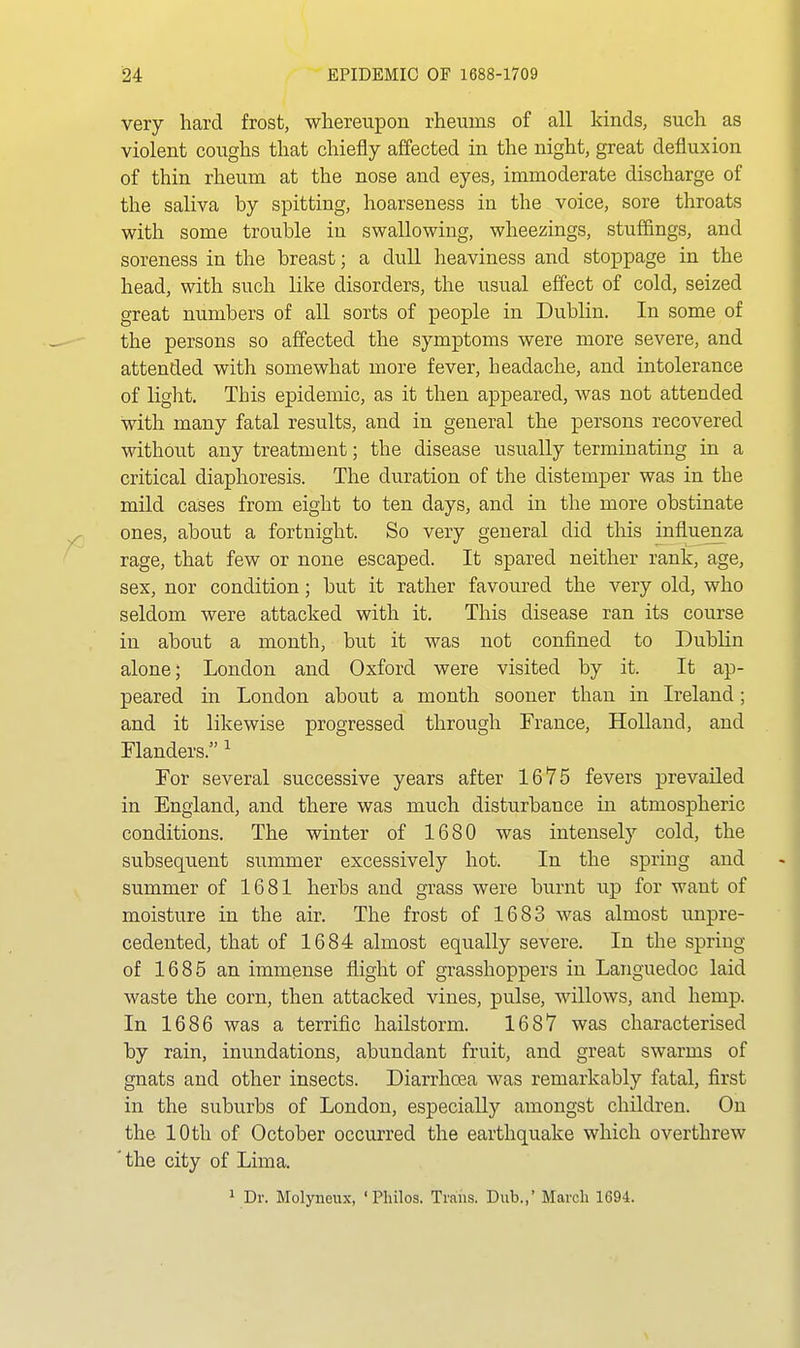 very hard frost, whereupon rheums of all kinds, such as violent coughs that chiefly affected in the night, great defluxion of thin rheum at the nose and eyes, immoderate discharge of the saliva by spitting, hoarseness in the voice, sore throats with some trouble in swallowing, wheezings, stuffings, and soreness in the breast; a dull heaviness and stoppage in the head, with such like disorders, the usual effect of cold, seized great numbers of all sorts of people in Dublin. In some of the persons so affected the symptoms were more severe, and attended with somewhat more fever, headache, and intolerance of light. This epidemic, as it then appeared, was not attended with many fatal results, and in general the persons recovered without any treatment; the disease usually terminating in a critical diaphoresis. The duration of the distemper was in the mild cases from eight to ten days, and in the more obstinate ones, about a fortnight. So very general did this influenza rage, that few or none escaped. It spared neither rank, age, sex, nor condition; but it rather favoured the very old, who seldom were attacked with it. This disease ran its course in about a month, but it was not confined to Dublin alone; London and Oxford were visited by it. It ap- peared in London about a month sooner than in Ireland; and it likewise progressed through France, Holland, and rianders. ^ For several successive years after 1675 fevers prevailed in England, and there was much disturbance in atmospheric conditions. The winter of 1680 was intensely cold, the subsequent summer excessively hot. In the spring and summer of 1681 herbs and grass were burnt up for want of moisture in the air. The frost of 1683 was almost unpre- cedented, that of 1684 almost equally severe. In the spring of 1685 an immense flight of grasshoppers in Languedoc laid waste the corn, then attacked vines, pulse, willows, and hemp. In 1686 was a terrific hailstorm. 1687 was characterised by rain, inundations, abundant fruit, and great swarms of gnats and other insects. Diarrhoea was remarkably fatal, first in the suburbs of London, especially amongst children. On the 10th of October occurred the earthquake which overthrew * the city of Lima. 1 Dr. Molyneux, 'Philos. Trans. Dub.,' March 1694.