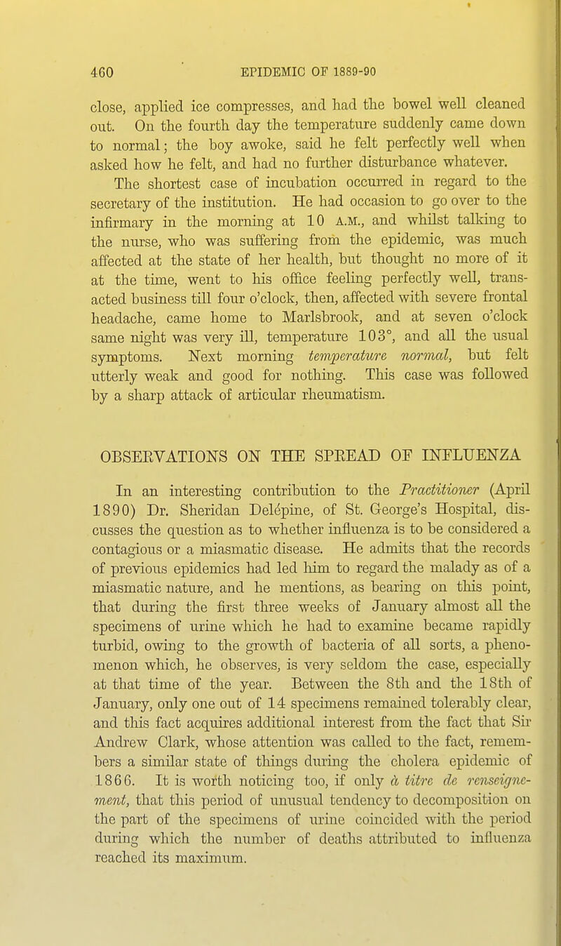 close, applied ice compresses, and had tlie bowel well cleaned out. On the fourth day the temperature suddenly came down to normal; the boy awoke, said he felt perfectly well when asked how he felt, and had no further disturbance whatever. The shortest case of incubation occurred in regard to the secretary of the institution. He had occasion to go over to the infirmary in the morning at 10 A.M., and whilst talking to the nurse, who was suffering from the epidemic, was much affected at the state of her health, but thought no more of it at the time, went to his office feeling perfectly well, trans- acted business till four o'clock, then, affected with severe frontal headache, came home to Marlsbrook, and at seven o'clock same night was very ill, temperature 103°, and all the usual symptoms. !Next morning temperature normal, but felt utterly weak and good for nothing. This case was followed by a sharp attack of articular rheumatism. OBSEEVATIONS ON THE SPEEAD OF INFLUENZA In an interesting contribution to the Practitioner (April 1890) Dr. Sheridan Delepine, of St. George's Hospital, dis- cusses the question as to whether influenza is to be considered a contagious or a miasmatic disease. He admits that the records of previous epidemics had led him to regard the malady as of a miasmatic nature, and he mentions, as bearing on this point, that during the first three weeks of January almost all the specimens of urine which he had to examine became rapidly turbid, owing to the growth of bacteria of all sorts, a pheno- menon which, he observes, is very seldom the case, especially at that time of the year. Between the 8 th and the 18 th of January, only one out of 14 specimens remained tolerably clear, and this fact acquires additional interest from the fact that Sir Andrew Clark, whose attention was called to the fact, remem- bers a similar state of things during the cholera epidemic of 1866. It is worth noticing too, if only ct iitre dc rcnseignc- ment, that this period of unusual tendency to decomposition on the part of the specimens of urine coincided with the period during which the number of deaths attributed to influenza reached its maximum.