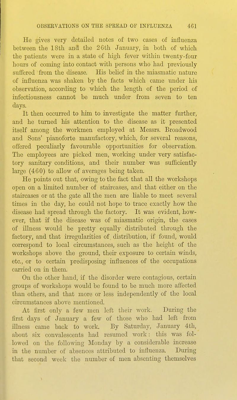 He gives very detailed notes of two cases of influenza between tlie 18 th and the 2Gth January, in both of which the patients were in a state of high fever within twenty-four hours of coming into contact with persons who had previously suffered from the disease. His belief in the miasmatic nature of influenza was shaken by the facts which came under his observation, according to which the length of the period of infectiousness cannot be much under from seven to ten days. It then occurred to him, to investigate the matter further, and he turned his attention to the disease as it presented itself among the workmen employed at Messrs. Broadwood and Sons' pianoforte manufactory, which, for several reasons, offered peculiarly favourable opportunities for observation. The employees are picked men, working under very satisfac- tory sanitary conditions, and their nimiber was sufficiently large (460) to allow of averages being taken. He points out that, owing to the fact that all the workshops open on a limited number of staircases, and that either on the staircases or at the gate all the men are liable to meet several times in the day, he could not hope to trace exactly how the disease had spread through the factory. It was evident, how- ever, that if the disease was of miasmatic origin, the cases of illness would be pretty equally distributed through the factory, and that irregularities of. distribution, if found, would correspond to local circumstances, such as the height of the workshops above the ground, their exposure to certain winds, etc., or to certain predisposing influences of the occupations canied on in them. On the other hand, if the disorder were contagious, certain groups of workshops would be found to be much more affected than others, and that more or less independently of the local circumstances above mentioned. At first only a few men left their Avork. During the first days of January a few of those who had left from illness came back to work. By Saturday, January 4th, about six convalescents had resumed work: this was fol- lowed on the following Monday by a considerable increase in the number of absences attributed to influenza. Duiing that second weelc the number of men absenting themselves
