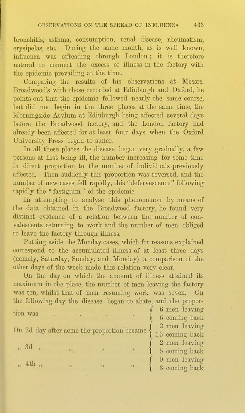 bronchitis, asthma, cousumption, renal disease, rheumatism, erysipelas, etc. During the same month, as is well known, influenza was spreading through London; it is therefore natural to connect the excess of illness in the factory with the epidemic prevailing at the time. Comparing the results of his observations at Messrs, Broadwood's with those recorded at Edinburgh and Oxford, he points out that the epidemic followed nearly the same course, but did not begin in the three places at the same time, the Morningside Asylum at Edinburgh being affected several days before the Broadwood factory, and the London factory had already been affected for at least four days when the Oxford University Press began to suffer. In all these places the disease began very gradually, a few persons at first being ill, the number increasing for some time in direct proportion to the number of individuals previously affected. Then suddenly this proportion was reversed, and the number of new cases fell rapidly, this defervescence following rapidly the  fastigium  of the epidemic. In attempting to analyse this phenomenon by means of the data obtained in the Broadwood factory, he found very distinct evidence of a relation between the number of con- valescents returning to work and the number of men obliged to leave the factory through illness. Putting aside the Monday cases, which for reasons explained correspond to the accumulated illness of at least three days (namely, Saturday, Sunday, and Monday), a comparison of the other days of the week made this relation very clear. On the day on which the amount of iUuess attained its maximum in tlie place, the number of men leaving the factory was ten, whilst that of men resmning work was seven. On the following day the disease began to abate, and the jDropor- On 2d day after acme the proportion became | .. ,6 men leavmg tion was . . . . -! ^ • 1 1 6 coming back 2 men leaving 3 coming back „ , J  'i^QT^ leaving coming back , , , V. men leaving ^ coming back