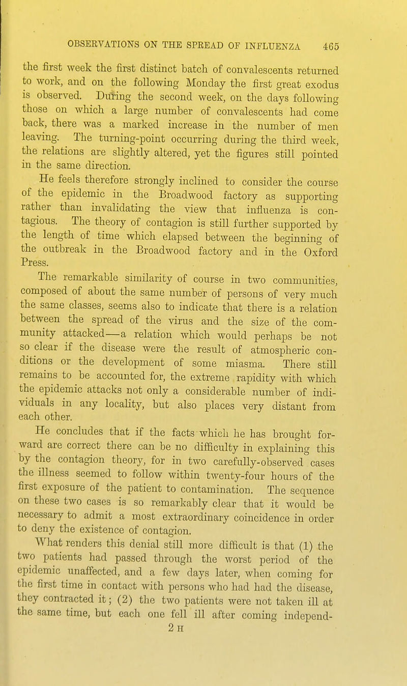 the first week the first distinct batch of convalescents returned to work, and on the following Monday the first great exodus is observed. During the second week, on the days following those on which a large number of convalescents had come back, there was a marked increase in the number of men leaving. The turning-point occurring during the third week, the relations are slightly altered, yet the figures still pointed in the same direction. He feels therefore strongly inclined to consider the course of the epidemic in the Broadwood factory as supporting rather than invalidating the view that influenza is con- tagious. The theory of contagion is still further supported by the length of time which elapsed between the beginning of the outbreak in the Broadwood factory and in the Oxford Press. The remarkable similarity of course in two communities, composed of about the same number of persons of very much the same classes, seems also to indicate that there is a relation between the spread of the virus and the size of the com- munity attacked—a relation which would perhaps be not so clear if the disease were the result of atmospheric con- ditions or the development of some miasma. There still remains to be accounted for, the extreme rapidity with which the epidemic attacks not only a considerable number of indi- viduals in any locality, but also places very distant from each other. He concludes that if the facts which he has brought for- ward are correct there can be no difificulty in explaining this by the contagion theory, for in two carefully-observed cases the illness seemed to follow within twenty-four hours of the first exposure of the patient to contamination. The sequence on these two cases is so remarkably clear that it would be necessary to admit a most extraordinary coincidence in order to deny the existence of contagion. What renders this denial still more difficult is that (1) the two patients had passed through the worst period of the epidemic unaffected, and a few days later, when coming for the first time in contact with persons who had had the disease, they contracted it; (2) the two patients were not taken ill at the same time, but each one fell ill after coming independ- 2 II