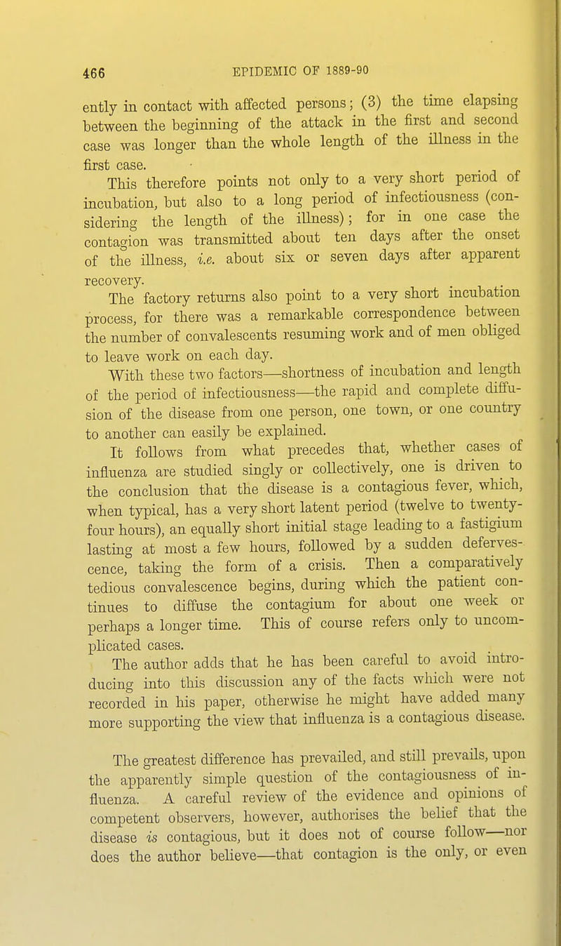 ently in contact with affected persons; (3) the time elapsing between the beginning of the attack in the first and second case was longer than the whole length of the illness in the first case. This therefore points not only to a very short period of incnbation, but also to a long period of infectiousness (con- sidering the length of the iUness); for in one case the contagion was transmitted about ten days after the onset of the niness, i.e. about six or seven days after apparent recovery. The factory returns also point to a very short incubation process, for there was a remarkable correspondence between the number of convalescents resuming work and of men obliged to leave work on each day. With these two factors—shortness of incubation and length of the period of infectiousness—the rapid and complete diffu- sion of the disease from one person, one town, or one country to another can easily be explained. It follows from what precedes that, whether cases of influenza are studied singly or coUectively, one is driven^ to the conclusion that the disease is a contagious fever, which, when typical, has a very short latent period (twelve to twenty- four hours), an equally short initial stage leading to a fastigium lasting at most a few hours, foUowed by a sudden deferves- cence, taking the form of a crisis. Then a comparatively tedious convalescence begins, during which the patient con- tinues to diffuse the contagium for about one week or perhaps a longer time. This of course refers only to uncom- plicated cases. The author adds that he has been careful to avoid intro- ducing into this discussion any of the facts which were not recorded in his paper, otherwise he might have added many more supporting the view that influenza is a contagious disease. The greatest difference has prevailed, and still prevails, upon the apparently simple question of the contagiousness ^ of in- fluenza. A careful review of the evidence and opinions of competent observers, however, authorises the belief that the disease is contagious, but it does not of course follow—nor does the author believe—that contagion is the only, or even