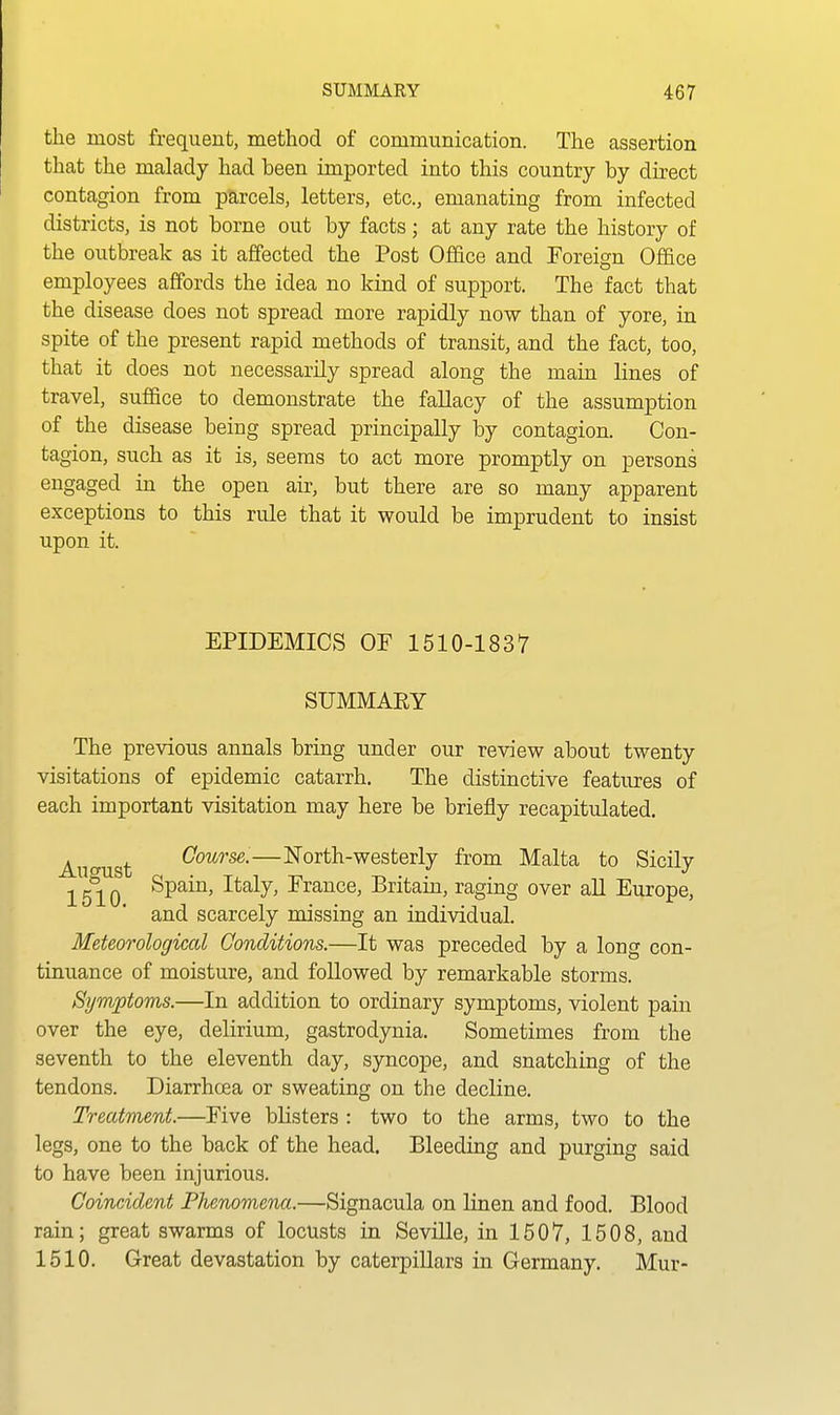 the most frequent, method of communication. The assertion that the malady had been imported into this country by direct contagion from parcels, letters, etc., emanating from infected districts, is not borne out by facts; at any rate the history of the outbreak as it affected the Post Office and Foreign Office employees affords the idea no kind of support. The fact that the disease does not spread more rapidly now than of yore, in spite of the present rapid methods of transit, and the fact, too, that it does not necessarily spread along the main lines of travel, suffice to demonstrate the fallacy of the assumption of the disease being spread principally by contagion. Con- tagion, such as it is, seems to act more promptly on persons engaged in the open air, but there are so many apparent exceptions to this rule that it would be imprudent to insist upon it. EPIDEMICS OF 1510-1837 SUMMAEY The previous annals bring under our review about twenty visitations of epidemic catarrh. The distinctive features of each important visitation may here be briefly recapitulated. August C'ow?'se.—North-westerly from Malta to Sicily 1510 ^P^^^' ^^^^J' France, Britam, raging over all Europe, and scarcely missing an individual. Meteorological Conditions.—It was preceded by a long con- tinuance of moisture, and foUowed by remarkable storms. Symptoms.—In addition to ordinary symptoms, violent pain over the eye, delirium, gastrodynia. Sometimes from the seventh to the eleventh day, syncope, and snatching of the tendons. Diarrhcea or sweating on the decline. Treatment.—Five blisters : two to the arms, two to the legs, one to the back of the head. Bleeding and purging said to have been injurious. Coincident Phenomena.—Signacula on linen and food. Blood rain; great swarms of locusts in Seville, in 1507, 1508, and 1510. Great devastation by caterpillars in Germany. Mur-