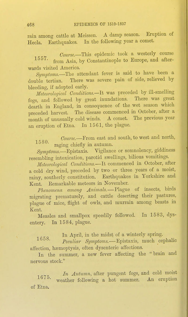 rain among cattle at Meissen. A damp season. Eruption of Hecla. Earthquakes. In the foUowing year a comet. Course.—This epidemic took a westerly course '^^ from Asia, by Constantinople to Europe, and after- wards visited America. Symptoms.—The attendant fever is said to have been a double tertian. There was severe pain of side, relieved by bleeding, if adopted early. Meteorological Conditions.—It was preceded by ill-smelling fogs, and followed by great inundations. There was great dearth in England, in consequence of the wet season which preceded harvest. The disease commenced in October, after a month of unusually cold winds. A comet. The previous year an eruption of Etna. In 1561, the plague. Coicrse.—From east and south, to west and north, raging chiefly in autumn. Symptoms.—Epistaxis. Vigilance or somnolency, giddiness resembling intoxication, parotid swellings, bilious vomitings. Meteorological Conditions.—It commenced in October, after a cold dry wind, preceded by two or three years of a moist, rainy, southerly constitution. Earthquakes in Yorkshire and Kent. Eemarkable meteors in November. Phenomena among Animals.—Plague of insects, birds migrating prematurely, and cattle deserting their pastures, plague of mice, flight of owls, and murrain among beasts in Kent. Measles and smallpox speedily followed. In 1583, dys- entery. In 1584, plague. In April, in the midst of a winterly spring. '■^ Peculiar Symptoms.—Epistaxis, much cephahc affection, hsemoptysis, often dysenteric affections. In the summer, a new fever affecting the brain and nervous stock. In Autumn, after pungent fogs, and cold moist weather following a hot summer. An eruption of Etna.