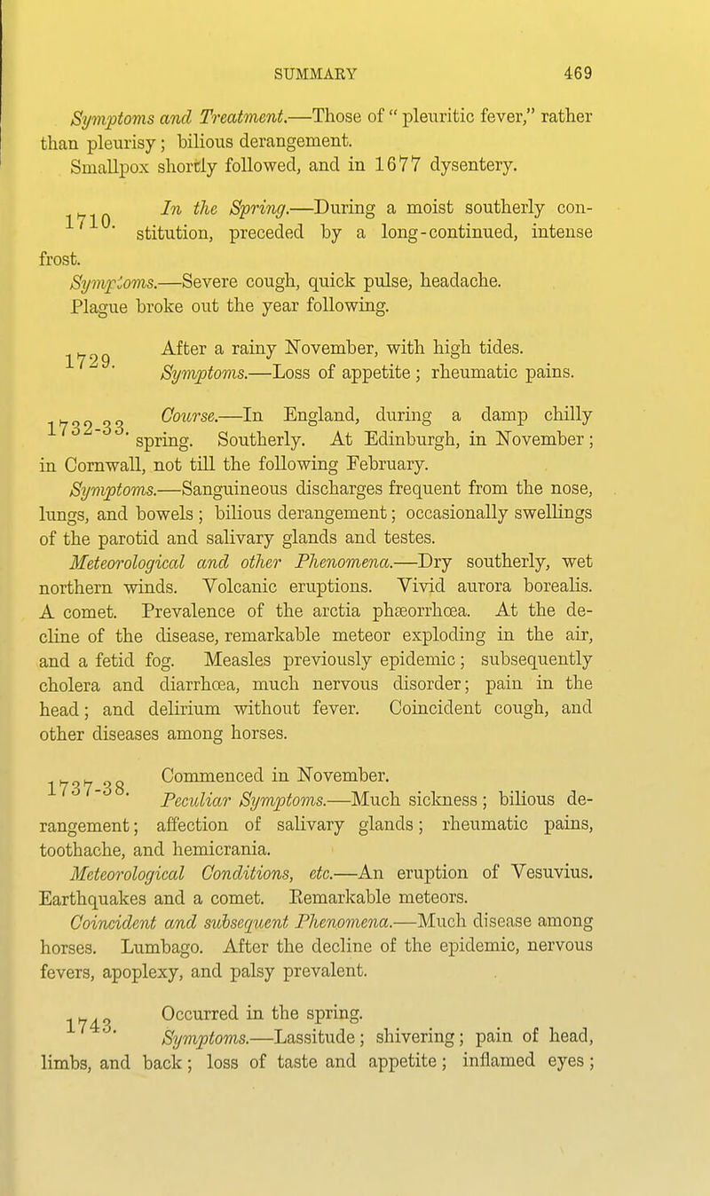 Symptoms and Treatment.—Those of  pleuritic fever, rather than pleurisy; bilious derangement. Smallpox shortly followed, and in 1677 dysentery. In the Spring.—During a moist southerly con- ■ stitution, preceded by a long-continued, intense frost. Symf ioms.—Severe cough, quick pulse, headache. Plague broke out the year following. i^fjg After a rainy ISTovember, with high tides. Symptoms.—Loss of appetite; rheumatic pains. 1732-33. Course.—In England, during a damp chilly spring. Southerly. At Edinburgh, in ISTovember; in Cornwall, not till the following February. Symptoms.—Sanguineous discharges frequent from the nose, lungs, and bowels ; bilious derangement; occasionally swellings of the parotid and salivary glands and testes. Meteorological and other Phenomena.—Dry southerly, wet northern winds. Volcanic eruptions. Vivid aurora borealis. A comet. Prevalence of the arctia phseorrhoea. At the de- cline of the disease, remarkable meteor exploding in the air, and a fetid fog. Measles previously epidemic; subsequently cholera and diarrhoea, much nervous disorder; pain in the head; and delirium without fever. Coincident cough, and other diseases among horses. 1737 38 Commenced in ISTovember. Peculiar Symptoms.—Much sickness ; bilious de- rangement ; affection of salivary glands; rheumatic pains, toothache, and hemicrania. Meteorological Conditions, etc.—An eruption of Vesuvius. Earthquakes and a comet. Eemarkable meteors. Coincident and subsequent Phenomena.—Much disease among horses. Lumbago. After the decline of the epidemic, nervous fevers, apoplexy, and palsy prevalent. -tyj^P Occurred in the spring. Symptoms.—Lassitude; shivering; pain of head, limbs, and back; loss of taste and appetite; inflamed eyes;