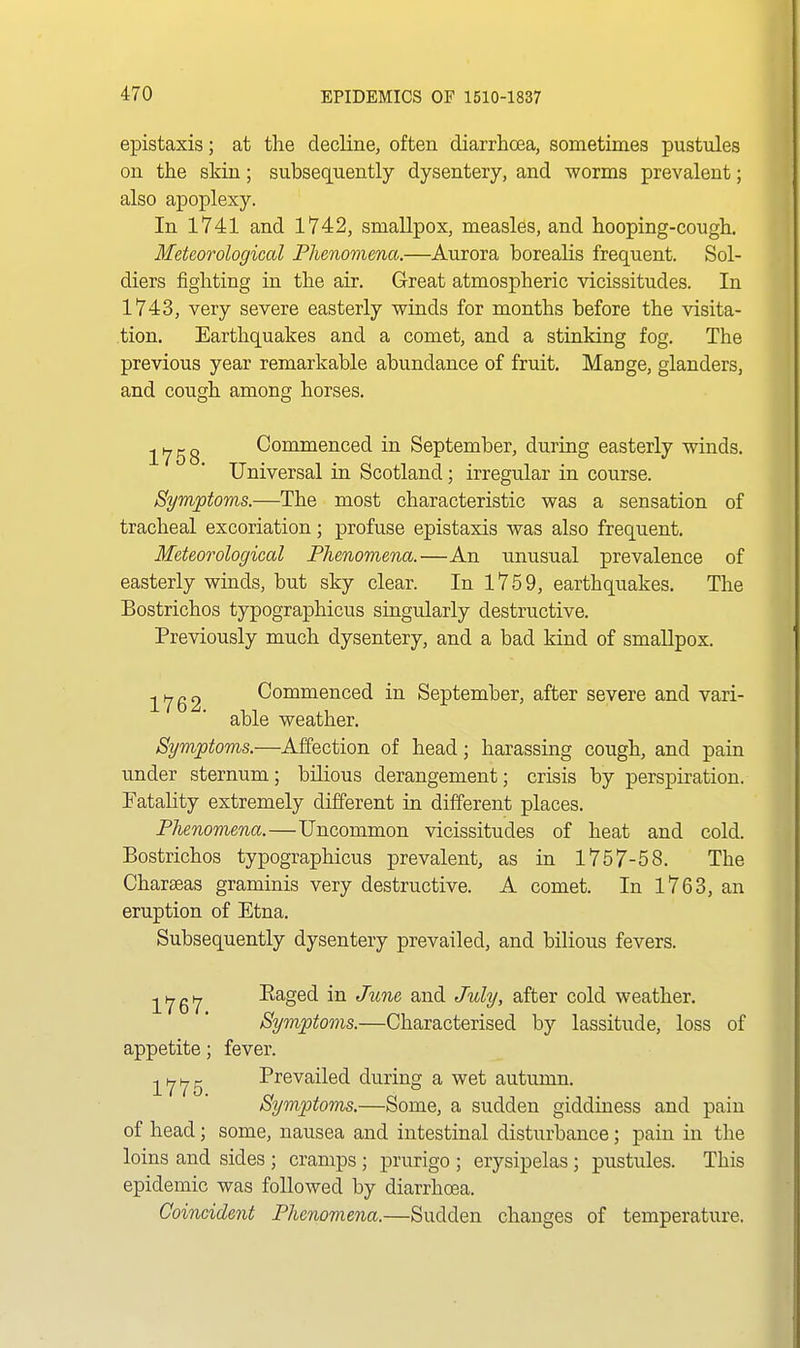 epistaxis; at the decline, often diarrhoea, sometimes pustules on the skin; subsequently dysentery, and worms prevalent; also apoplexy. In 1741 and 1742, smallpox, measles, and hooping-cough. Meteorological Phenomena.—Aurora borealis frequent. Sol- diers fighting in the air. Great atmospheric vicissitudes. In 1743, very severe easterly winds for months before the visita- tion. Earthquakes and a comet, and a stinking fog. The previous year remarkable abundance of fruit. Mange, glanders, and cough among horses. ^i^gg Commenced in September, during easterly winds. Universal in Scotland; irregular in course. Symptoms.—The most characteristic was a sensation of tracheal excoriation; profuse epistaxis was also frequent. Meteorological Phenomena.—An unusual prevalence of easterly winds, but sky clear. In 1759, earthquakes. The Bostrichos typographicus singularly destructive. Previously much dysentery, and a bad kind of smallpox. 1762 Commenced in September, after severe and vari- able weather. Symptoms.—Affection of head; harassing cough, and pain under sternum; bilious derangement; crisis by perspiration. Fatality extremely different in different places. Phenomena.—Uncommon vicissitudes of heat and cold. Bostrichos typographicus prevalent, as in 1757-58. The Charseas graminis very destructive. A comet. In 1763, an eruption of Etna. Subsequently dysentery prevailed, and bilious fevers. ^^JQ^J Raged in June and July, after cold weather. Symptoms.—Characterised by lassitude, loss of appetite; fever. -^^J^JQ Prevailed during a wet autumn. Symptoms.—Some, a sudden giddiness and pain of head; some, nausea and intestinal disturbance; pain in the loins and sides ; cramps; prurigo ; erysipelas; pustules. This epidemic was followed by diarrhoea. Coincident Phenomena.—Sudden changes of temperature.