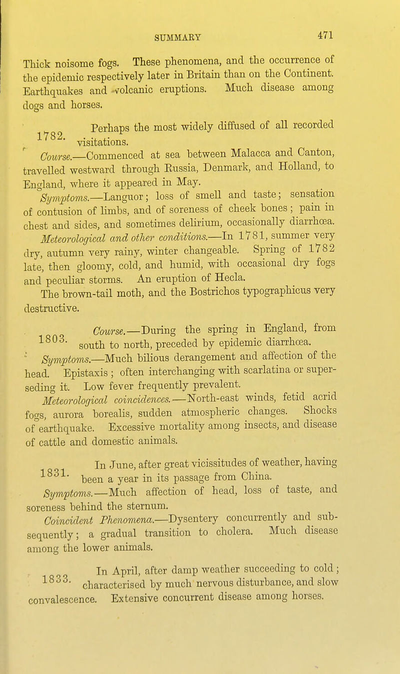 Thick noisome fogs. These phenomena, and the occurrence of the epidemic respectively later in Britain than on the Continent. Earthquakes and volcanic eruptions. Much disease among dogs and horses. Perhaps the most widely diffused of all recorded 1782. . •, ,• visitations. Coiorse.—Commenced at sea between Malacca and Canton, travelled westward through Eussia, Denmark, and Holland, to England, where it appeared in May. Symptoms.—Languor; loss of smell and taste; sensation of contusion of limbs, and of soreness of cheek bones; pain in chest and sides, and sometimes delirium, occasionally diarrhoea. Meteorological and other conditions.—In 1781, summer very dry, autumn very rainy, winter changeable. Spring of 1782 late, then gloomy, cold, and humid, with occasional dry fogs and peculiar storms. An eruption of Hecla. The brown-tail moth, and the Bostrichos typographicus very destructive. Course.—During the spring in England, from south to north, preceded by epidemic diarrhoea. Symptoms.—Much bilious derangement and affection of the head. Epistaxis ; often interchanging with scarlatina or super- seding it. Low fever frequently prevalent. Meteorological coincidences.—North-east winds, fetid acrid fogs, aurora borealis, sudden atmospheric changes. Shocks of°earthquake. Excessive mortality among insects, and disease of cattle and domestic animals. In June, after great vicissitudes of weather, having been a year in its passage from China. Symptoms.—Much affection of head, loss of taste, and soreness behind the sternum. Coincident Phenomena.—Dysentery concurrently and sub- sequently; a gradual transition to cholera. Much disease among the lower animals. In April, after damp weather succeeding to cold; '■ ^ ^ ^' characterised by much nervous disturbance, and slow convalescence. Extensive concurrent disease among horses.