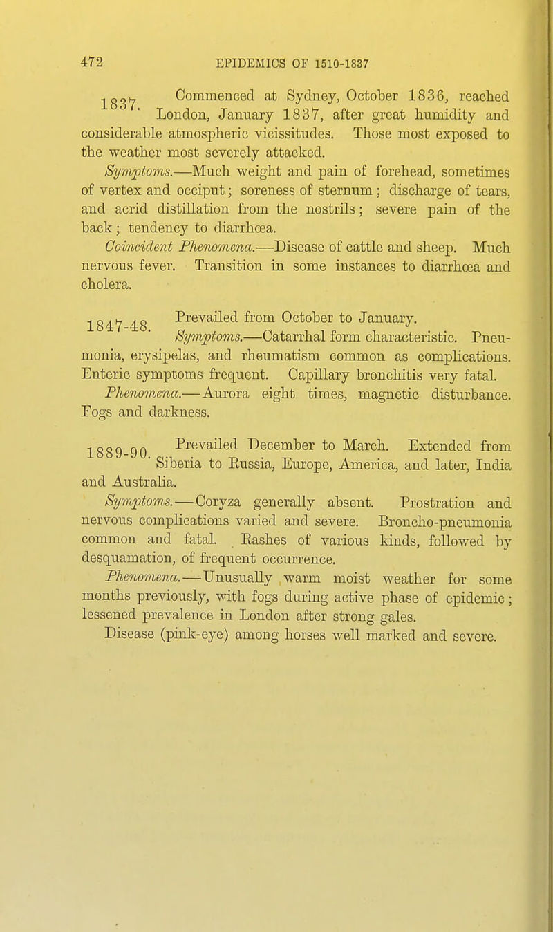 ^gg^ Commenced at Sydney, October 1836, reached London, January 1837, after great humidity and considerable atmospheric vicissitudes. Those most exposed to the weather most severely attacked. Symptoms.—Much weight and pain of forehead, sometimes of vertex and occiput; soreness of sternum; discharge of tears, and acrid distillation from the nostrils; severe pain of the back; tendency to diarrhoea. Coincident Fhenomena.—Disease of cattle and sheep. Much nervous fever. Transition in some instances to diarrhoea and cholera. 1847 48 Prevailed from October to January. Symptoms.—Catarrhal form characteristic. Pneu- monia, erysipelas, and rheumatism common as complications. Enteric symptoms frequent. Capillary bronchitis very fatal. Phenomena.—Aurora eight times, magnetic disturbance. Fogs and darkness. 1 o o n n n Prevailed December to March. Extended from iooo-yu. . ^ . bibena to liussia, Europe, America, and later, India and Australia. Symptoms.—Coryza generally absent. Prostration and nervous complications varied and severe. Broncho-pneumonia common and fatal. Eashes of various kinds, followed by desquamation, of frequent occurrence. Phenomena.—-Unusually warm moist weather for some months previously, with fogs during active phase of epidemic; lessened prevalence in London after strong gales. Disease (pink-eye) among horses well marked and severe.