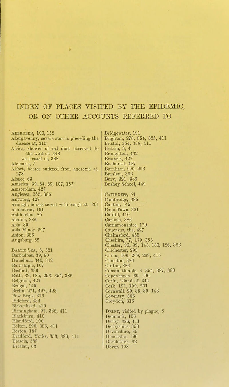 INDEX OF PLACES VISITED BY THE EPIDEMIC, OK ON OTHEE ACCOUNTS EEFEEEED TO Aberdeen, 100,158 Abergavenny, severe storms preceding the disease at, 315 Africa, sbower of red dust observed to the west of, 348 west coast of, 388 Alcmaria, 7 Alfort, horses suffered from anorexia at, 278 Alsace, 63 America, 39, 84, 89, 107, 187 Amsterdam, 427 Anglesea, 385, 386 Antwerp, 427 Armagh, horses seized with cough at, 201 Ashbourne, 191 Ashburton, 85 Ashton, 386 Asia, 89 Asia Minor, 397 Aston, 386 Augsburg, 85 Baltic Sea, 3, 321 Barbadoes, 39, 90 Barcelona, 340, 342 Barnstaple, 107 Basford, 386 Bath, 33, 185, 293, 354, 386 Belgrade, 427 Bengal, 145 Berlin, 271, 427, 428 Bew Regis, 316 Bideford, 434 Birkenhead, 410 Birmingham, 91, 386, 411 Blackburn, 410 Blandford, 100 Bolton, 290, 386, 411 Boston, 187 Bradford, Yorks, 353, 386, 411 Brescia, 388 Breslau, 63 Bridge water, 191 Brighton, 278, 354, 385, 411 Bristol, 354, 386, 411 Britain, 3, 4 Broughton, 432 Brussels, 427 Bucharest, 427 Burnham, 290, 293 Bui'slem, 386 Bury, 321, 386 Bushey School, 449 Caithness, 54 Cambridge, 385 Canton, 145 Cape Town, 321 Cardiff, 410 Carlisle, 386 Carnarvonshire, 179 Caucasus, the, 427 Chelmsford, 455 Cheshire, 77, 179, 353 Chester, 96, 99, 143, 180, 186, 386 Chichester, 293 China, 106, 268, 269, 415 Chorlton, 386 Clifton, 386 Constantinople, 4, 354, 387, 388 Copenhagen, 69, 106 Corfu, island of, 344 Cork, 191, 199, 201 Cornwall, 29, 85, 89, 143 Coventry, 386 Croydon, 316 Delft, visited by plague, 8 Denmark, 106 Derby, 386, 411 Derbyshire, 353 Devonshire, 89 Doncaster, 190 Dorchester, 82 Dover, 108