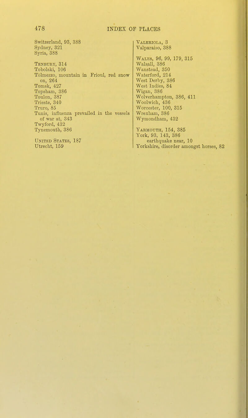 Switzerland, 93, 388 Sydney, 321 Syria, 388 Tenbuey, 314 Tobolski, 106 Tolmezzo, mountain in Prioul, red snow on, 264 Tomsk, 427 Topsham, 386 Toulon, 387 Trieste, 340 Truro, 85 Tunis, influenza prevailed in tlie vessels of war at, 343 Twyford, 432 Tynemoutk, 386 United States, 187 Utrecht, 159 Valebiola, 3 Valparaiso, 388 Wales, 96, 99, 179, 315 Walsall, 386 Wanstead, 350 Waterford, 214 West Derby, 386 West Indies, 84 Wigan, 386 Wolverhampton, 386, 411 Woolwich, 436 Worcester, 100, 315 Wrexham, 386 Wymondham, 432 Yarmouth, 154, 385 York, 93, 143, 386 earthquake near, 10 Yorkshire, disorder amongst horses, 82