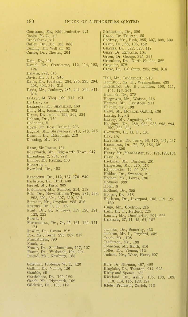 Constance, Mr., Kidderminster, 221 Cooke, M. C, xii Crookshank, xii Ciillen, Dr., 105, 135, 388 Cuming, Dr. William, 82 Currie, Dr., Chester, 204 Da.in, Dr., 391 Daniel, Dr., Crewkerne, 112, 114, 123, 124 Darwin, 279, 348 Davis, Dr. J. ¥., 246 Davis, Dr., Presteign, 284, 285, 293, 294, 298, 303, 310, 315 Davis, Mr., Tenbnry, 285, 294, 309, 311, 314 D'Azyr, M. Vicq, 109, 117, 121 De Bary, xii Del^pine, Dr. Sheeidan, 460 Dent, Mr., Kenniugliall, 302 Dixon, Dr. Joshua, 199, 202, 224 Dobson, Dr., 179 Dodoneus, 8 Doyle, Dr. Ross, Ireland, 206 Dugard, Mr., Shrewsbury, 210, 213, 215 Duncan, Dr., Edinburgh, 213 Dunning, Mr., 203 Eade, Sir Peteb, 404 Edgeworth, Mr., Edgeworth Town, 217 Ehrenberg, 2, 264, 272 Elliot, Dr. Fettes, 458 Erasmus, 4 Ever.shed, Dr., 408 Falconer, Dr., 112, 157,170, 240 Farbstein, Dr., Hull, 403 Fauvel, M., Paris, 369 Fieldhouse, Mr., StaflFord, 214, 218 Fife, Dr., Newcastle-on-Tyne, 287, 293, 298, 301, 304, 307, 310, 314 Fletcher, Mr., Croydon, 285, 316 Fleury, Dr. C. J., 102 Flint, Dr., St. Andrews, 119, 120, 121, 123, 222 Forest, 10 FoTHEEGiLL, Dr., 74, 95, 161, 169, 171, 174 Fowler, Dr., Sarum, 212 Fox, Mr., Cerne, 295, 307, 317 Fraoastorius, 390 Frank, xii Frazer, Dr., Southampton, 117, 127 Frazer, Dr., Wisbeach, 194, 204 Friend, Mr., Newbury, 166 Gairdner, Professor W. T., 420 Galliui, Dr., Venice, 126 Gamble, xii Garthshore, Dr., 109, 120 Geach, Mr., Plymouth, 162 Gilchrist, Dr., 105, 112 Girdlestone, Dr., 226 Glass, Dr. Thomas, 85 Godfrey, Mr., Bath, 285, 307, 308, 309 Grant, Dr., 88, 106, 152 Graves, Dr., 322, 323, 417 Gray, Dr. Edward, 104 Green, Dr. George, 325, 327 Greenhow, Dr., North Shields, 322 Groguier, 272 Grove, Dr., Salisbury, 285, 298, 316 Hall, Mr., Bridgenorth, 210 Hamilton, Mr. H., Wymondham, 433 Hamilton, Dr. R., London, 108, 111, 151, 176, 261 Hancock, Dr., 378 Hargraves, Mr., Wotton, 316 Harness, Mr., Tavistock, 211 Harper, Mr., 193 Hart, Mr. Horace, Oxford, 436 Hartig, R., xii Harvey, Mr. Augustus, 414 Hastings, Dr., 282, 286, 288, 293, 294, 297, 306, 307 Hawkins, Dr. H. P., 401 Hay, 167 Haygarth, Dr. John, 96, 179, 241, 247 Heberden, Dr., 72, 78, 184, 321 Hecker, 390 Henry, Mr., Manchester, 120,124,128,134 Hesse, xii Hickman, Mr., Burslem, 201 Hingeston, Mr., 270, 273 Hippocrates, 12, 90, 390 Hobbes, Dr., Swansea, 211 Hodson, Mr., Lewes, 196 Hoffman, 389 Holer, 8 Holland, Dr., 355 Hooper, Dr., 378 Houlston, Dr., Liverpool, 108, 119, 120, 130 Hugo, Mr., Crediton, 215 Hull, Dr. T., Retford, 225 Hunter, Mr., Dumbarton, 204, 226 HuxHAM, 27, 41, 45, 64, 157 Jackson, Dr., Somerby, 433 Jackson, Mr. I., Twyford, 432 Jacob, Mr., 108 Jeafiferson, Mr., 193 Johnston, Mr. Keith, 416 Jolles, Dr., Vienna, 412 Judson, Mr., Ware, Herts, 207 Kerr, Dr. Norman, 407, 422 Kinglake, Dr., Taunton, 217, 223 Kirby and Spence, 186 Kirkland, Dr., Ashb)-, 105, 108, 109, 113, 114, 115, 123, 127 Klebs, Professor, Zurich, 413