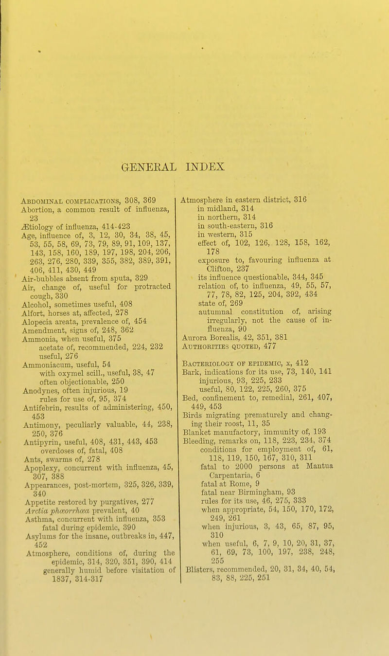 GENEEAL INDEX Abdominal complications, 308, 369 Abortion, a common result of influenza, 23 etiology of influenza, 414-423 Age, influence of, 3, 12, 30, 34, 38, 45, 53, 55, 58, 69, 73, 79, 89, 91,109, 137, 143, 158, 160, 189, 197, 198, 204, 206, 263, 276, 280, 339, 355, 382, 389, 391, 406, 411, 430, 449 Air-bubbles absent from sputa, 329 Air, change of, useful for protracted cough, 330 Alcohol, sometimes useful, 408 Alfort, horses at, affected, 278 Alopecia areata, prevalence of, 454 Amendment, signs of, 248, 362 Ammonia, when useful, 375 acetate of, recommended, 224, 232 useful, 276 Ammoniacum, useful, 54 with oxymel scill., useful, 38, 47 often objectionable, 250 Anodynes, often injurious, 19 rules for use of, 95, 374 Antifebrin, results of administering, 450, 453 Antimony, peculiarly valuable, 44, 238, 250, 376 Antipyrin, useful, 408, 431, 443, 453 overdoses of, fatal, 408 Ants, swarms of, 278 Apoplexy, concurrent with influenza, 45, 307, 388 Appearances, post-mortem, 325, 326, 339, 340 Appetite restored by purgatives, 277 Arciia phmorrhoaa prevalent, 40 Asthma, concurrent with influenza, 353 fatal during epidemic, 390 Asylums for the insane, outbreaks in, 447, 452 Atmosphere, conditions of, during the epidemic, 314, 320, 351, 390, 414 generally humid before visitation of 1837, 314-317 Atmosphere in eastern district, 316 in midland, 314 in northern, 314 in south-eastern, 316 in western, 315 effect of, 102, 126, 128, 158, 162, 178 exposure to, favouring influenza at Clifton, 237 its influence questionable, 344, 345 relation of, to influenza, 49, 55, 57, 77, 78, 82, 125, 204, 392, 434 state of, 269 autumnal constitution of, arising irregularly, not the cause of in- fluenza, 90 Aurora Borealis, 42, 351, 381 Authobities quoted, 477 Eaotebiologt of epidemic, X, 412 Bark, indications for its use, 73, 140, 141 injurious, 93, 225, 233 useful, 80, 122, 225, 260, 375 Bed, confinement to, remedial, 261, 407, 449, 453 Birds migrating prematurely and chang- ing their roost, 11, 35 Blanket manufactory, immunity of, 193 Bleeding, remarks on, 118, 223, 234, 374 conditions for employment of, 61, 118, 119, 150, 167, 310, 311 fatal to 2000 persons at Mantua Carpentaria, 6 fatal at Kome, 9 fatal near Birmingham, 93 rules for its use, 46, 275, 333 when appropriate, 54, 150, 170, 172, 249, 261 when injurious, 3, 43, 65, 87, 95, 310 when useful, 6, 7, 9, 10, 20, 31, 37, 61, 69, 73, 100, 197, 238, 248, 255 Blisters, recommended, 20, 31, 34, 40, 54, 83, 88, 225, 251