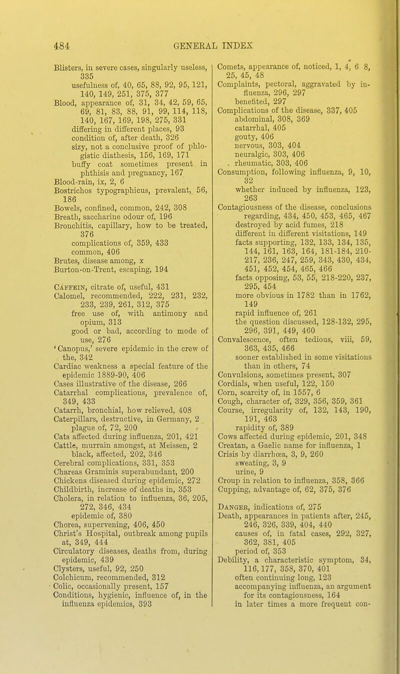 Blisters, in severe cases, singularly useless, 335 usefulness of, 40, 65, 88, 92, 95,121, 140, 149, 251, 375, 377 Blood, appearance of, 31, 34, 42, 59, 65, 69, 81, 83, 88, 91, 99, 114, 118, 140, 167, 169, 198, 275, 331 differing in different places, 93 condition of, after death, 326 sizy, not a conclusive proof of phlo- gistic diathesis, 156, 169, 171 buflfy coat sometimes present in phthisis and pregnancy, 167 Blood-rain, ix, 2, 6 Bostrichos typographicus, prevalent, 56, 186 Bowels, confined, common, 242, 308 Breath, saccharine odour of, 196 Bronchitis, capillary, how to he treated, 376 complications of, 359, 433 common, 406 Brutes, disease among, x Burton-on-Trent, escaping, 194 Caffein, citrate of, useful, 431 Calomel, recommended, 222, 231, 232, 233, 239, 261, 312, 375 free use of, with antimony and opium, 313 good or bad, according to mode of use, 276 ' Canopus,' severe epidemic in the crew of the, 342 Cardiac weakness a special feature of the epidemic 1889-90, 406 Cases illustrative of the disease, 266 Catarrhal complications, prevalence of, 349, 433 Catarrh, bronchial, how relieved, 408 Caterpillars, destructive, iu Germany, 2 plague of, 72, 200 Cats aifected during influenza, 201, 421 Cattle, murrain amongst, at Meissen, 2 black, affected, 202, 346 Cerebral complications, 331, 353 Chareas Graminis superabundant, 200 Chickens diseased during epidemic, 272 Childbirth, increase of deaths in, 353 Cholera, in relation to influenza, 36, 205, 272, 346, 434 epidemic of, 380 Chorea, supervening, 406, 450 Christ's Hospital, outbreak among pupils at, 349, 444 . Circulatory diseases, deaths from, during epidemic, 439 Clysters, useful, 92, 250 Colchicum, recommended, 312 Colic, occasionally present, 157 Conditions, hygienic, influence of, in the influenza epidemics, 393 Comets, appearance of, noticed, 1, 4, 6 8, 25, 45, 48 Complaints, pectoral, aggravated by in- iluenza, 296, 297 benefited, 297 Complications of the disease, 337, 405 abdominal, 308, 369 catarrhal, 405 gouty, 406 nervous, 303, 404 neuralgic, 303, 406 . rheumatic, 303, 406 Consumption, following influenza, 9, 10, 32 whether induced by influenza, 123, 263 Contagiousness of the disease, conclusions regarding, 434, 450, 453, 465, 467 destroyed by acid fumes, 218 different iu diflerent visitations, 149 facts suj^porting, 132, 133, 134, 135, 144, 161, 163, 164, 181-184, 210- 217, 236, 247, 259, 343, 430, 434, 451, 452, 454, 465, 466 facts opposing, 53, 55, 218-220, 237, 295, 454 more obvious iu 1782 than in 1762, 149 rapid influence of, 261 the question discussed, 128-132, 295, 296, 391, 449, 460 Convalescence, often tedious, viii, 59, 363, 435, 466 sooner established in some visitations than in others, 74 Convulsions, sometimes present, 307 Cordials, when useful, 122, 150 Corn, scarcity of, in 1557, 6 Cough, character of, 329, 356, 359, 361 Course, irregularity of, 132, 143, 190, 191, 463 rapidity of, 389 Cows affected during epidemic, 201, 348 Creatan, a Gaelic name for influenza, 1 Crisis by diarrhoea, 3, 9, 260 sweating, 3, 9 urine, 9 Croup in relation to influenza, 358, 366 Cupping, advantage of, 62, 375, 376 Danger, indications of, 275 Death, appearances iu patients after, 245, 246, 326, 339, 404, 440 causes of, iu fatal cases, 292, 327, 362, 381, 405 period of, 353 Debility, a characteristic symptom, 34, 116,177, 358, 370, 401 often continuing long, 123 accompanying influenza, an argument for its contagioTisness, 164 in later times a more frequent con-