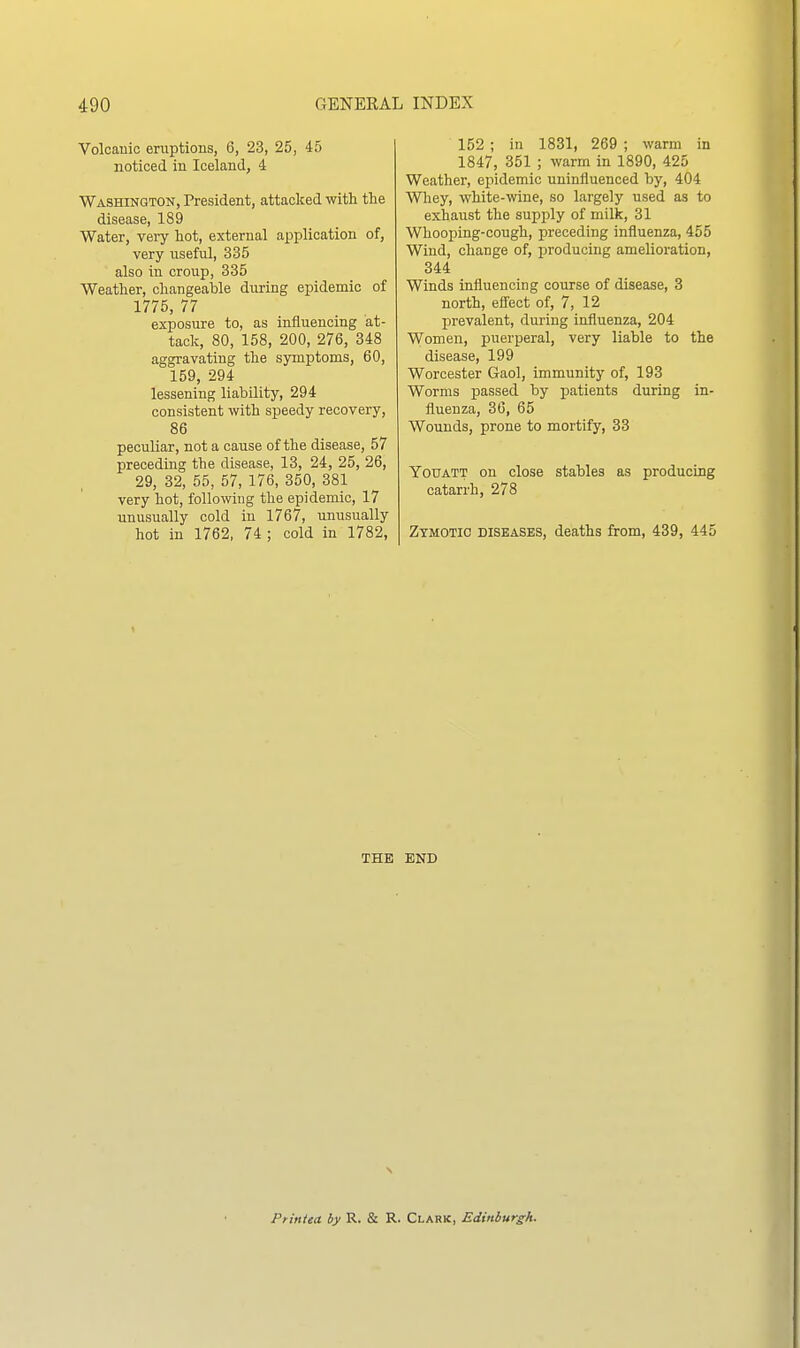 Volcanic eruptions, 6, 23, 25, 45 noticed in Iceland, 4 Washington, President, attacked with the disease, 189 Water, very hot, external application of, very useful, 335 also in croup, 335 Weather, changeable during epidemic of 1775, 77 exposure to, as influencing at- tack, 80, 158, 200, 276, 348 aggravating the symptoms, 60, 159, 294 lessening liability, 294 consistent with speedy recovery, 86 peculiar, not a cause of the disease, 57 preceding the disease, 13, 24, 25, 26, 29, 32, 55, 57, 176, 350, 381 very hot, following the epidemic, 17 unusually cold in 1767, unusually hot in 1762, 74 ; cold in 1782, 152 ; in 1831, 269 ; warm in 1847, 351 ; warm in 1890, 425 Weather, epidemic uninfluenced by, 404 Wliey, white-wine, so largely used as to exhaust the supply of milk, 31 Whooping-cough, preceding influenza, 455 Wind, change of, producing amelioration, 344 Winds influencing course of disease, 3 north, eflTect of, 7, 12 prevalent, during influenza, 204 Women, puerperal, very liable to the disease, 199 Worcester Gaol, immunity of, 193 Worms passed by patients during in- fluenza, 36, 65 Wounds, prone to mortify, 33 YouATT on close stables as producing catarrh, 278 Zymotic diseases, deaths from, 439, 445 THE END Ptintea. by R. & R. Clark, Edinburgh.