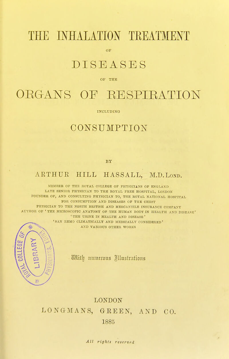 THE INHALATION TREATMENT OF DISEASES OF THE OEGANS OF EESPIEATION INCLUDING CONSUMPTION BY ARTHUR HILL HASSALL, M.D.Lond. MEMBER OF THE EOTAL COLLEGE OP PHTSICIANS OF ENBLAND LATE SENIOR PHYSICIAN TO THE ROTAL FREE HOSPITAL, LONDON FOtTNIlEB OP, AND CONSULTING PHYSICIAN TO, THE ROYAL NATIONAL HOSPFCAL FOR CONSUOTTION AND DISEASES OP THE CHEST PHYSICIAN TO THE NORTH BRITISH AND MERCANTILE INSURANCE COMPANY AUTHOR OP 'THE MICROSCOPIC ANATOMY OP THE HUMAN BODY IN HEALTH AND DISEASE 'THE URINE IN HEALTH AND DISEASE* 'SAN REMO CLIMATICALLY AND MEDICALLY CONSIDERED' AND VARIOUS OTHER WORKS SSitlj nunurous |IlustrutioiTS LONDON LONG-MANS, GREEN, AND CO. 1885 All rights reserved