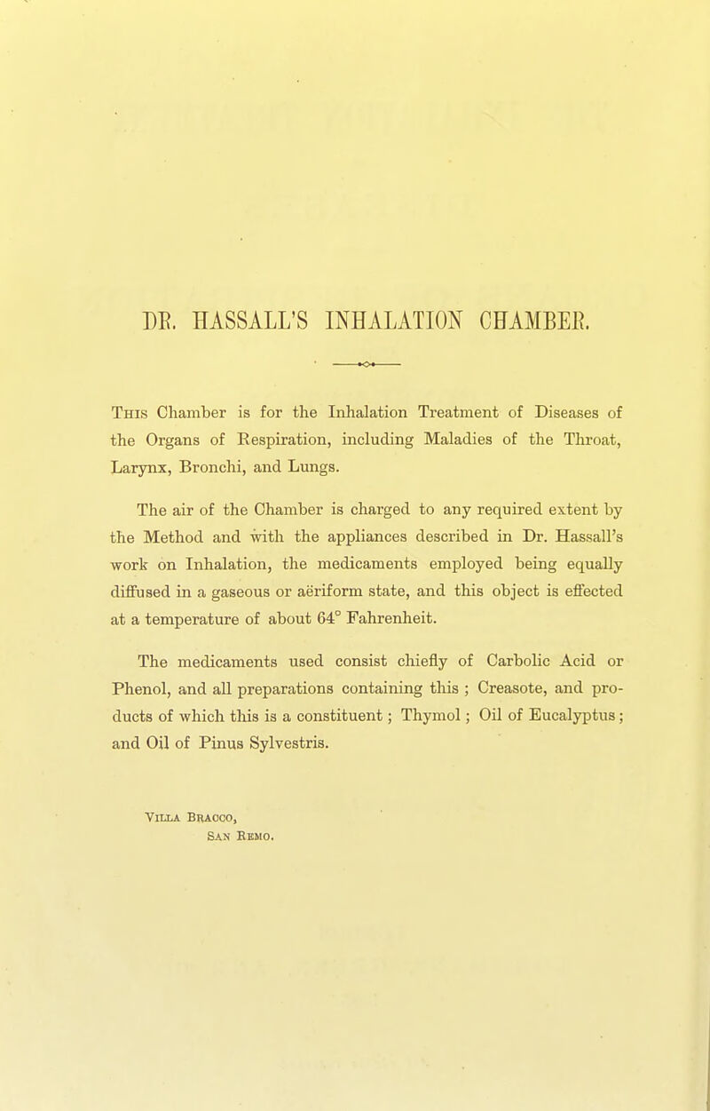 m. HASSALL'S INHALATION CFAMBEE. This Chamber is for the Inhalation Treatment of Diseases of the Organs of Respiration, including Maladies of the Throat, Larynx, Bronchi, and Lungs. The air of the Chamber is charged to any required extent by the Method and with the appliances described in Dr. Hassall's work on Inhalation, the medicaments employed being equally diffused in a gaseous or aeriform state, and this object is effected at a temperature of about 64° Fahrenheit. The medicaments used consist chiefly of Carbolic Acid or Phenol, and all preparations containing this ; Creasote, and pro- ducts of which tliis is a constituent; Thymol; Oil of Eucalyptus; and Oil of Pinus Sylvestris. Villa Braoco, San Eemo.