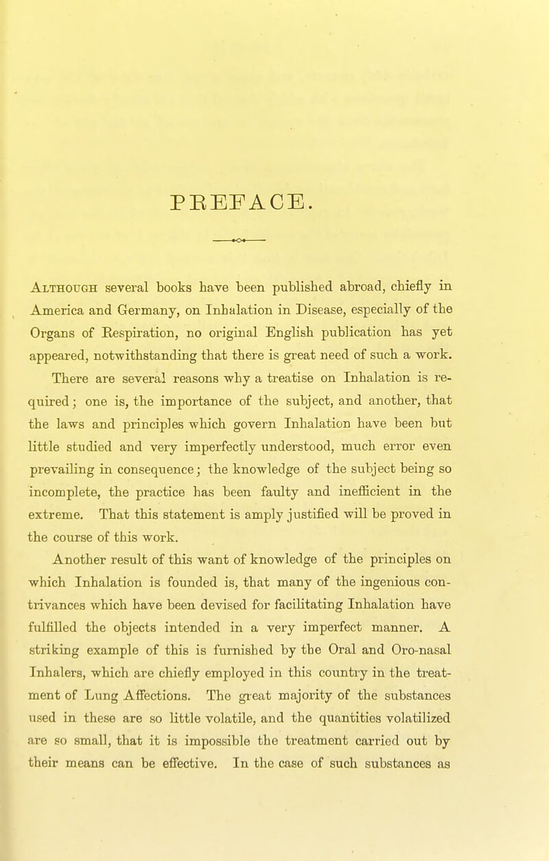 PEEFACE. Although several books have been published abroad, chiefly in America and Germany, on Inhalation in Disease, especially of the Organs of Respiration, no original English publication has yet appeared, notwithstanding that there is great need of such a work. There are several reasons why a treatise on Inhalation is re- quired; one is, the importance of the subject, and another, that the laws and principles which govern Inhalation have been but little studied and very imperfectly understood, much error even prevailing in consequence; the knowledge of the subject being so incomplete, the practice has been faulty and inefficient in the extreme. That this statement is amply justified will be proved in the course of this work. Another result of this want of knowledge of the principles on which Inhalation is founded is, that many of the ingenious con- trivances which have been devised for facilitating Inhalation have fuHilled the objects intended in a very imperfect manner. A striking example of this is furnished by the Oral and Oro-nasal Inhalers, which are chiefly employed in this country in the treat- ment of Lung Affections. The gieat majority of the substances used in these are so little volatile, and the quantities volatilized are so small, that it is impossible the treatment carried out by their means can be effective. In the case of such substances as