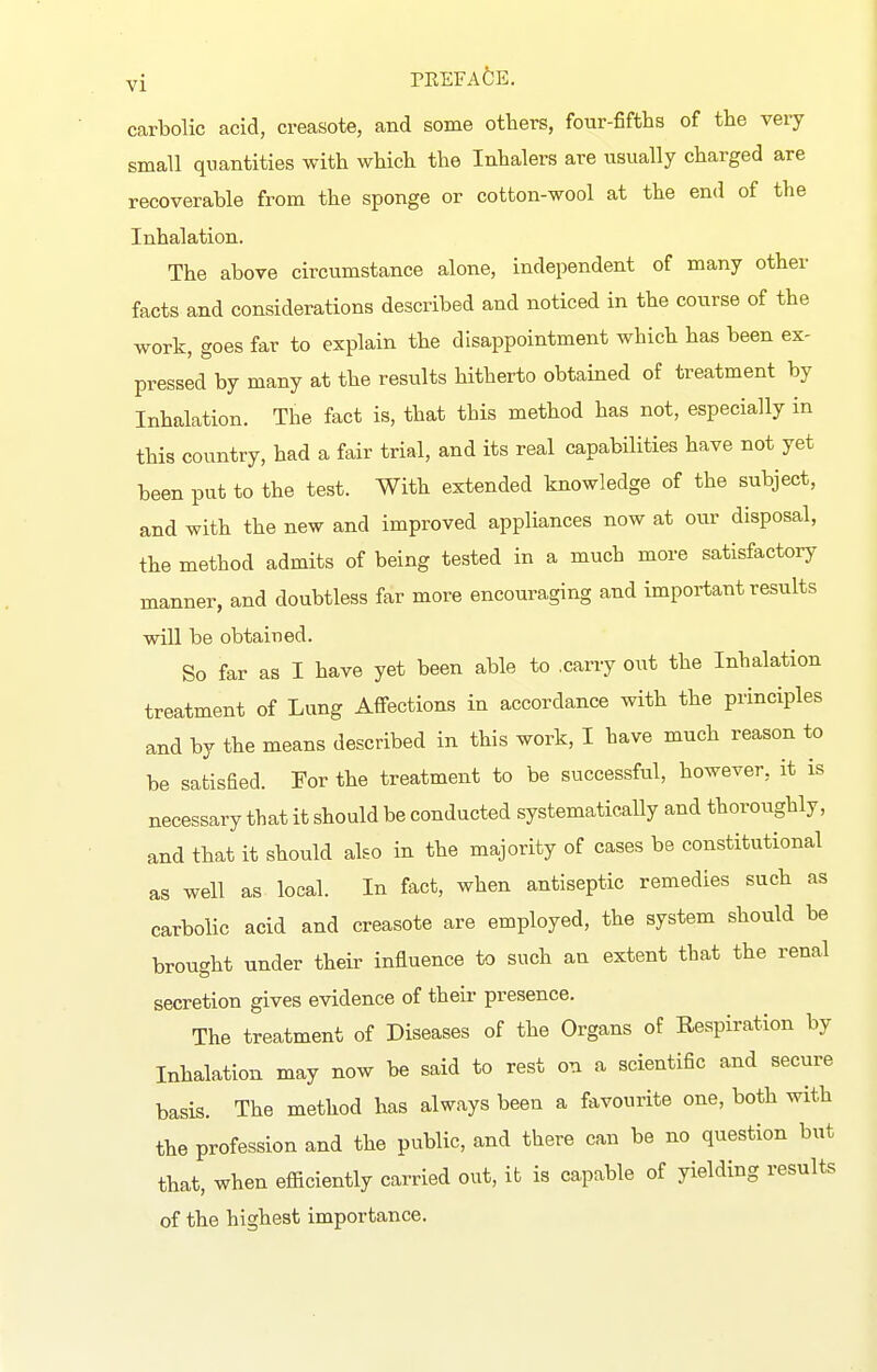 carbolic acid, creasote, and some others, fotir-fifths of the very small quantities with which the Inhalers are usually charged are recoverable from the sponge or cotton-wool at the end of the Inhalation. The above circumstance alone, independent of many other facts and considerations described and noticed in the course of the work, goes far to explain the disappointment which has been ex- pressed by many at the results hitherto obtained of treatment by Inhalation. The fact is, that this method has not, especially in this country, had a fair trial, and its real capabilities have not yet been put to the test. With extended knowledge of the subject, and with the new and improved appliances now at our disposal, the method admits of being tested in a much more satisfactory manner, and doubtless far more encouraging and important results will be obtained. So far as I have yet been able to .carry out the Inhalation treatment of Lung Affections in accordance with the principles and by the means described in this work, I have much reason to be satisfied. For the treatment to be successful, however, it is necessary that it should be conducted systematically and thoroughly, and that it should also in the majority of cases be constitutional as well as local. In fact, when antiseptic remedies such as carbolic acid and creasote are employed, the system should be brought under their influence to such an extent that the renal secretion gives evidence of their presence. The treatment of Diseases of the Organs of Respiration by Inhalation may now be said to rest on a scientific and secure basis. The method has always been a favourite one, both with the profession and the public, and there can be no question but that, when efficiently carried out, it is capable of yielding results of the highest importance.