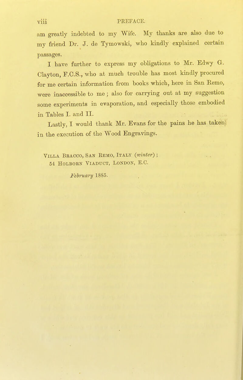 am greatly indebted to my Wife. My thanks are also due to my friend Dr. J. de Tymowski, who kindly explained certain passages. I have further to express my obligations to Mr. Edwy G. Clayton, F.C.S., who at much trouble has most kindly procured for me certain information from books which, here in San Remo, were inaccessible to me; also for carrying out at my suggestion some experiments in evaporation, and especially those embodied in Tables I. and II. Lastly, I would thank Mr. Evans for the pains he has taken;, in the execution of the Wood Engravings. Villa Beacco, San Remo, Italy {winter) ; 54 HoLBORN Viaduct, London, E.G. February 18S5.