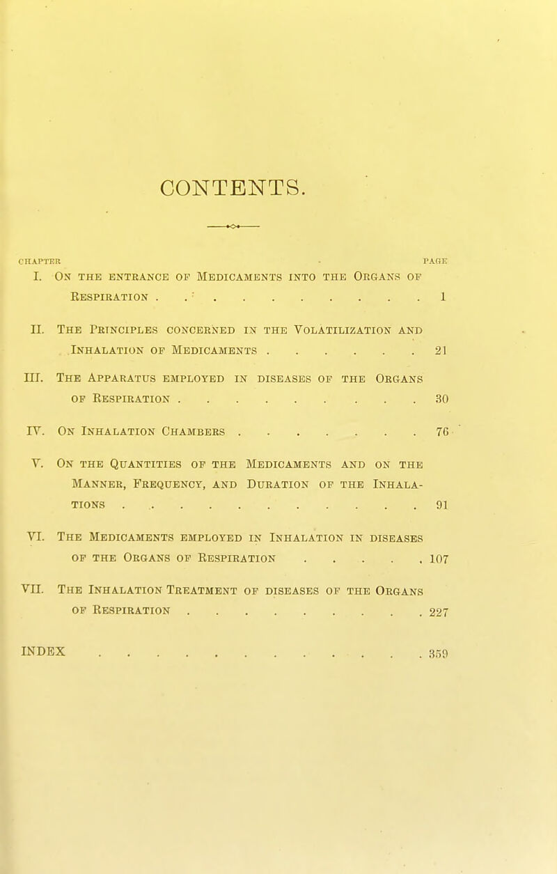 CONTENTS. CriAPTER • PAOE I. On the entrance op Medicaments into the Organs of Kespieation . . ■ 1 II. The Principles concerned in the Volatilization and Inhalation op Medicaments 21 III. The Apparatus employed in diseases op the Organs of Eespiration 30 IV. On Inhalation Chambers 76 V. On the Quantities of the BIedicaments and on the Manner, Frequency, and Duration op the Inhala- tions 91 VI. The Medicaments employed in Inhalation in diseases op the Organs op Eespiration 107 VII. The Inhalation Treatment op diseases op the Organs op Eespiration 227 INDEX 359