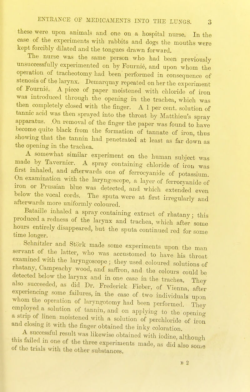 these were upon animals and one on a hospital nurse. In the case of the experiments with rabbits and dogs the mouths were kept forcibly dilated and the tongues drawn forward. The nurse was the same person who had been previously unsuccessfully experimented on by Fourni^, and upon whom the operation of tracheotomy had been performed in consequence of stenosis of the larynx. Demarquay repeated on her the experiment of Fournie. A piece of paper moistened with chloride of ii-on was introduced through the opening in the trachea, which was then completely closed with the finger. A 1 per cent, solution of tannic acid was then sprayed into the throat by Matthieu's spray apparatus. .On removal of the finger the paper was found to have become quite black from the formation of tannate of iron thus showing that the tannin had penetrated at least as far down as the opening in the trachea. A somewhat similar experiment on the human subject was made by Tavernier. A spray containing chloride of iron was first inhaled, and afterwards one of ferrocyanide of potassium On examination with the laryngoscope, a layer of ferrocyanide of iron or Prussian blue was detected, and which extended even below the vocal cords. The sputa were at first irregularly and afterwards more uniformly coloured. Bataille inhaled a spray containing extract of rhatany • this produced a redness of the larynx and trachea, which after some hours entirely disappeared, but the sputa continued red for some time longer. Schnitzler and Stork made some experiments upon the man servant of the latter, who was accustomed to have his throat exammed with the laryngoscope; they used coloured solutions of rhatany, Campeachy wood, ancT saifron, and the colours could be detected below the larynx and in one case in the trachea Thev also succeeded, as did Dr. Frederick Fieber, of Vienna after- experiencing some failures, in the case of two individuals' upon whom the operation of laryngotomy had been performed Thev employed a solution of tannin, and on applying to the opening a stnp of linen moistened with a solution of perchloride of iron and closing it with the finger obtained the inky coloration A successful result was likewise obtained with iodine, although this ft.1 ed m one of the three experiments made, as did also some of the trials with the other substances. B 2