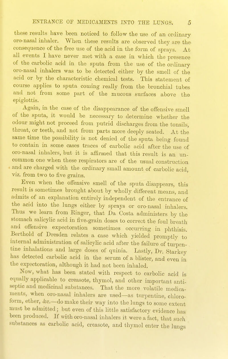 these results have been noticed to follow the use of an ordinary oro-nasal inhaler. When these results are observed they are the consequence of the free use of the acid in the form of sprays. At all events I have never met with a case in which the presence of the carbolic acid in the sputa from the use of the ordinary oro-nasal inhalers was to be detected either by the smell of the acid or by the characteristic chemical tests. This statement of course applies to sputa coming really from the bronchial tubes and not from some part of the mucous surfaces above the epiglottis. Again, in the case of the disappearance of the olFensive smell of the sputa, it would be necessary to determine whether the odour might not proceed from putrid discharges from the tonsils, throat, or teeth, and not from parts more deeply seated. At the same time the possibiUty is not denied of the sputa being found to contain in some cases traces of carbolic acid after the use of oro-nasal inhalers, but it is affirmed that this result is an un- common one when these respirators are of the usual construction and are charged with the ordinary small amount of carbolic acid, viz. from two to five gi-ains. Even when the ofiensive smell of the sputa disappears, this result is sometimes brought about by wholly different means, and admits of an explanation entirely independent of the entrance of the acid into the lungs either by sprays or oro-nasal inhalers. Thus we learn from Ringer, that Da Costa administers by the stomach salicylic acid in five-grain doses to correct the foul breath and offensive expectoration sometimes occurring in phthisis. Berthold of Dresden relates a case which yielded promptly to internal administration of salicylic acid after the failure of turpen- tine inhalations and large doses of quinia. Lastly, Dr. Starkey has detected carboHc acid in the serum of a blister, and even in the expectoration, although it had not been inhaled. Now, what has been stated with respect to carbolic acid is equally applicable to creasote, thymol, and other important anti- septic and medicinal substances. That the more volatile medica- ments, when oro-nasal inhalers are used—as turpentine, chloro- form, ether, <fec.—do make their way into the lungs to some extent must be admitted; but even of this little satisfactory evidence has been produced. If with oro-nasal inhalers it were a fact, that such substances as carbolic acid, creasote, and thymol enter the luno-s