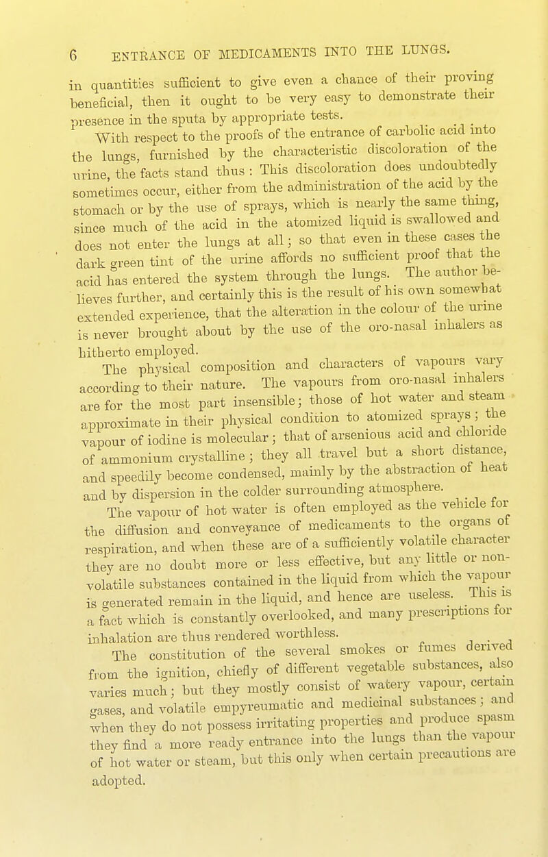 in quantities sufficient to give even a chance of their proving beneficial, then it ought to be very easy to demonstrate then- presence in the sputa by appropriate tests. With respect to the proofs of the entrance of carbolic acid into the lungs, furnished by the characteristic discoloration of the urine, the facts stand thus : This discoloration does undoubtedly sometimes occur, either from the administration of the acid by the stomach or by the use of sprays, which is nearly the same thing since much of the acid in the atomized liquid is swallowed and does not enter the lungs at all; so that even in these cases the dark crreen tint of the urine afi^ords no sufficient proof that the acid has entered the system through the lungs. The author be- lieves further, and certainly this is the result of his own somewhat extended experience, that the alteration in the colour of the urme is never brought about by the use of the oro-nasal inhalers as hitherto employed. The physical composition and characters of vapours vary according to their nature. The vapours from oro-nasal inhalers are for the most part insensible; those of hot water and steam approximate in their physical condition to atomized sprays; the vapour of iodine is molecular ; that of arsenious acid and chloride of ammonium crystalline ; they all travel but a short distance and speedily become condensed, mainly by the abstraction of heat and by dispersion in the colder surrounding atmosphere. The vapour of hot water is often employed as the vehicle for the diffusion and conveyance of medicaments to the organs ot respiration, and when these are of a sufficiently volatile character they are no doubt more or less effective, but any little or non- volatile substances contained in the liquid from which the vapour is venerated remain in the liquid, and hence are useless, ihis is a fact which is constantly overlooked, and many prescriptions for inhalation are thus rendered worthless. , . , The constitution of the several smokes or fumes derived from the ignition, chiefly of different vegetable substances, also varies much; but they mostly consist of watery vapour, certain gases, and volatile empyreumatic and medicinal substances ; and when they do not possess irritating properties and produce spasm they find a more ready entrance into the lungs than the vapour of hot water or steam, but this only when certain precautions are adopted.