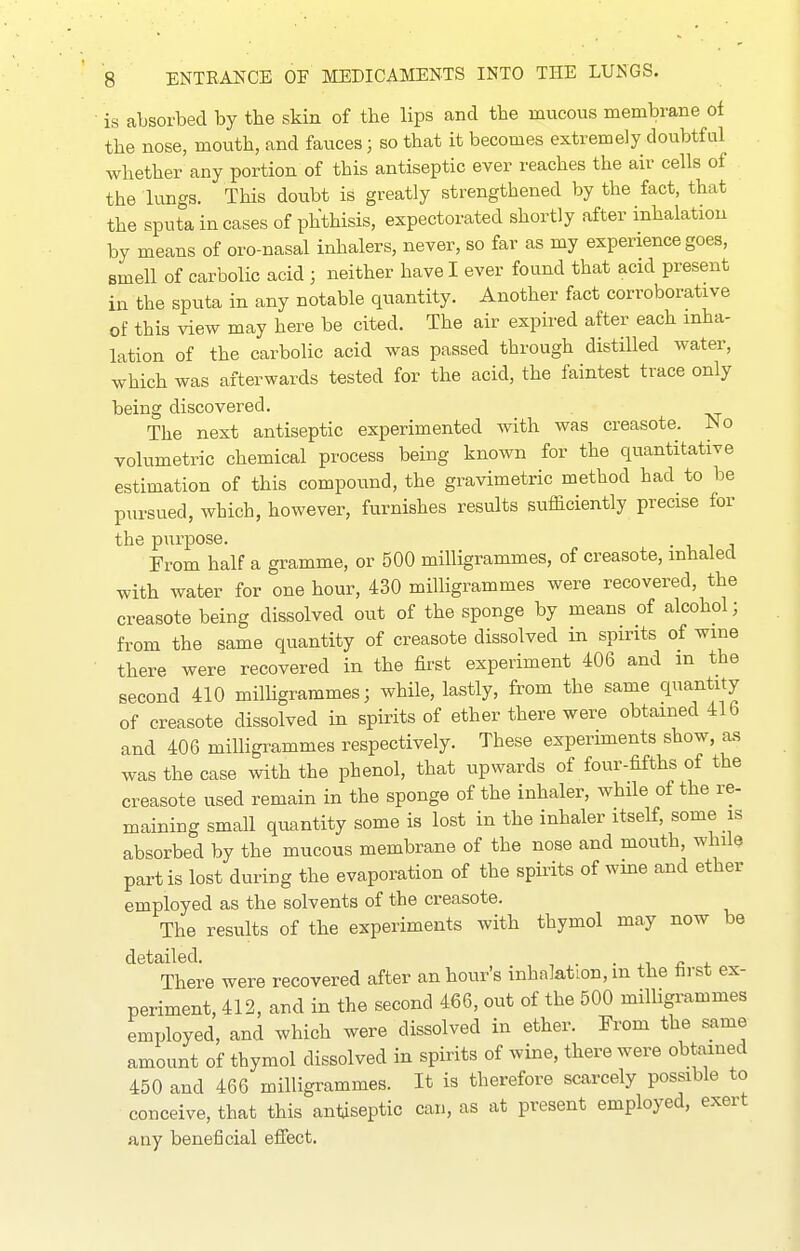 is absorbed by the skin of the lips and the mucous membrane of the nose, mouth, and fauces; so that it becomes extremely doubtful whether any portion of this antiseptic ever reaches the air cells of the lungs. This doubt is greatly strengthened by the fact, that the sputa incases of phthisis, expectorated shortly after inhalation by means of oro-nasal inhalers, never, so far as my experience goes, smell of carbolic acid ; neither have I ever found that acid present in the sputa in any notable quantity. Another fact corroborative of this view may here be cited. The air expired after each inha- lation of the carbolic acid was passed through distilled water, which was afterwards tested for the acid, the faintest trace only being discovered. The next antiseptic experimented with was creasote. INo volumetric chemical process being known for the quantitative estimation of this compound, the gravimetric method had to be pursued, which, however, furnishes results sufficiently precise for the purpose. ■ i i i From half a gramme, or 500 milligrammes, of creasote, inhaled with water for one hour, 430 milligrammes were recovered, the creasote being dissolved out of the sponge by means of alcohol; from the same quantity of creasote dissolved in spirits of wine there were recovered in the first experiment 406 and m the second 410 milUgrammes; while, lastly, from the same quantity of creasote dissolved in spirits of ether there were obtained 416 and 406 milligrammes respectively. These experiments show, as was the case with the phenol, that upwards of four-fifths of the creasote used remain in the sponge of the inhaler, while of the re- maining small quantity some is lost in the inhaler itself, some is absorbed by the mucous membrane of the nose and mouth, while part is lost during the evaporation of the spirits of wme and ether employed as the solvents of the creasote. The results of the experiments with thymol may now be detailed. • j.i « 4. There were recovered after an hour's inhalation, m the hrst ex- periment, 412, and in the second 466, out of the 500 milligrammes employed, and which were dissolved in ether. From the same amount of thymol dissolved in spirits of wine, there were obtained 450 and 466 milligrammes. It is therefore scarcely possible to conceive, that this antiseptic can, as at present employed, exert any beneficial effect.