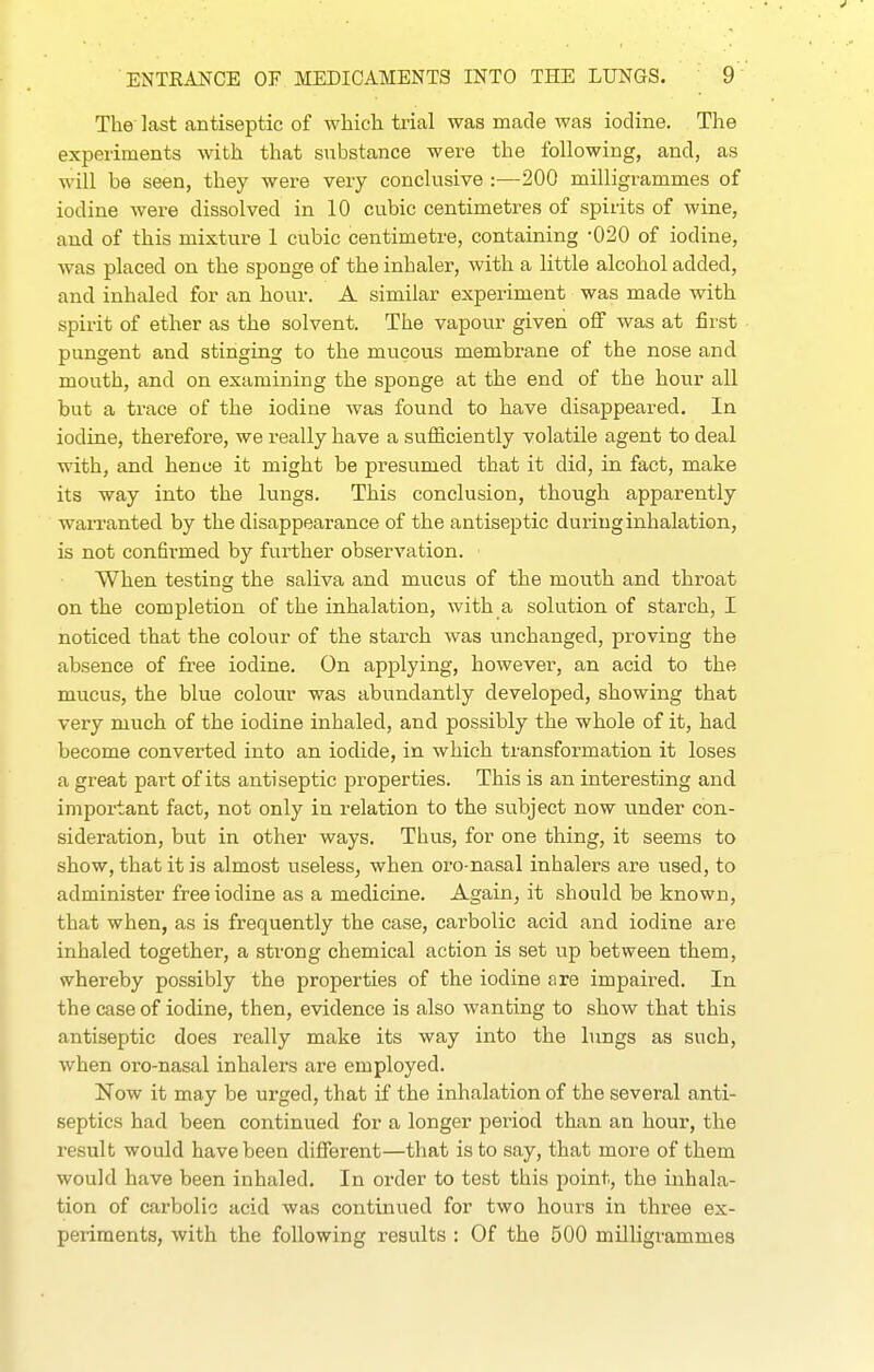 The last antiseptic of which trial was made was iodine. The experiments with that substance were the following, and, as will be seen, they were very conclusive :—200 milligrammes of iodine were dissolved in 10 cubic centimetres of spirits of wine, and of this mixture 1 cubic centimetre, containing -020 of iodine, was placed on the sponge of the inhaler, with a little alcohol added, and inhaled for an hour. A similar experiment was made with spirit of ether as the solvent. The vapour given off was at first pungent and stinging to the mucous membrane of the nose and mouth, and on examining the sponge at the end of the hour all but a trace of the iodine was found to have disappeared. In iodine, therefore, we really have a sufficiently volatile agent to deal with, and hence it might be presumed that it did, in fact, make its way into the lungs. This conclusion, though apparently warranted by the disappearance of the antiseptic during inhalation, is not confirmed by further observation. When testing the saliva and mucus of the mouth and throat on the completion of the inhalation, with a solution of starch, I noticed that the colour of the starch was unchanged, proving the absence of free iodine. On applying, however, an acid to the mucus, the blue colour was abundantly developed, showing that very much of the iodine inhaled, and possibly the whole of it, had become converted into an iodide, in which transformation it loses a great part of its antiseptic properties. This is an interesting and important fact, not only in relation to the subject now under con- sideration, but in other ways. Thus, for one thing, it seems to show, that it is almost useless, when oro-nasal inhalers are used, to administer free iodine as a medicine. Again, it should be known, that when, as is frequently the case, carbolic acid and iodine are inhaled together, a strong chemical action is set up between them, whereby possibly the properties of the iodine are impaired. In the case of iodine, then, evidence is also wanting to show that this antiseptic does really make its way into the lungs as such, when oro-nasal inhalers are employed. Now it may be urged, that if the inhalation of the several anti- septics had been continued for a longer period than an hour, the result would have been different—that is to say, that more of them would have been inhaled. In order to test this jioint, the inhala- tion of carbolic acid was continued for two hours in three ex- periments, with the following results : Of the 500 milligrammes