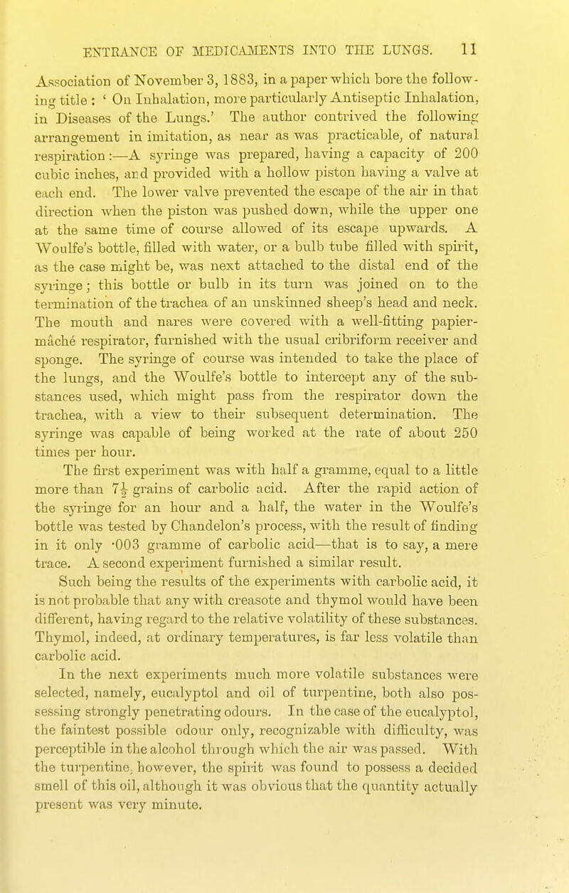 Association of November 3, 1883, in a paper which bore the follow- ing title : ' On Inhalation, more particularly Antiseptic Inhalation, in Diseases of the Lungs.' The author contiived the following arrangement in imitation, as near as was practicable, of natural respiration :—A syringe was prepared, having a capacity of 200 cubic inches, ard provided with a hollow piston having a valve at each end. The lower valve prevented the escape of the air in that direction when the piston was pushed down, while the upper one at the same time of coiirse allowed of its escape upwards. A Woulfe's bottle, filled with water, or a bulb tube filled with spirit, as the case might be, was next attached to the distal end of the syi-inge; this bottle or bulb in its turn was joined on to the termination of the trachea of an unskinned sheep's head and neck. The mouth and nares were covered with a well-fitting papier- mache respirator, furnished with the usual cribriform receiver and sponge. The syringe of course was intended to take the place of the lungs, and the Woulfe's bottle to intercept any of the sub- stances used, which might pass from the respirator down the trachea, with a view to their subsequent determination. The syringe was capable of being woi'ked at the rate of about 250 times per hour. The first experiment was with half a gramme, equal to a little more than 7^ grains of carbolic acid. After the rapid action of the syringe for an hour and a half, the water in the Woulfe's bottle was tested by Chandelon's process, with the result of finding in it only -003 gramme of carbolic acid—that is to say, a mere trace. A second experiment furnished a similar result. Such being the results of the experiments with carbolic acid, it is not probable that any with creasote and thymol would have been diSerent, having regard to the relative volatility of these substances. Thymol, indeed, at ordinary temperatures, is far less A'olatile than carbolic acid. In the next experiments much more volatile substances were selected, namely, eucalyptol and oil of tiu-pentine, both also pos- sessing strongly penetrating odours. In the case of the eucalyptol, the faintest possible odour only, recognizable with difliculty, was perceptible in the alcohol tlirough which the air was passed. With the turpentine; however, the spirit was found to possess a decided smell of this oil, although it was obvious that the quantity actually present was very minute.