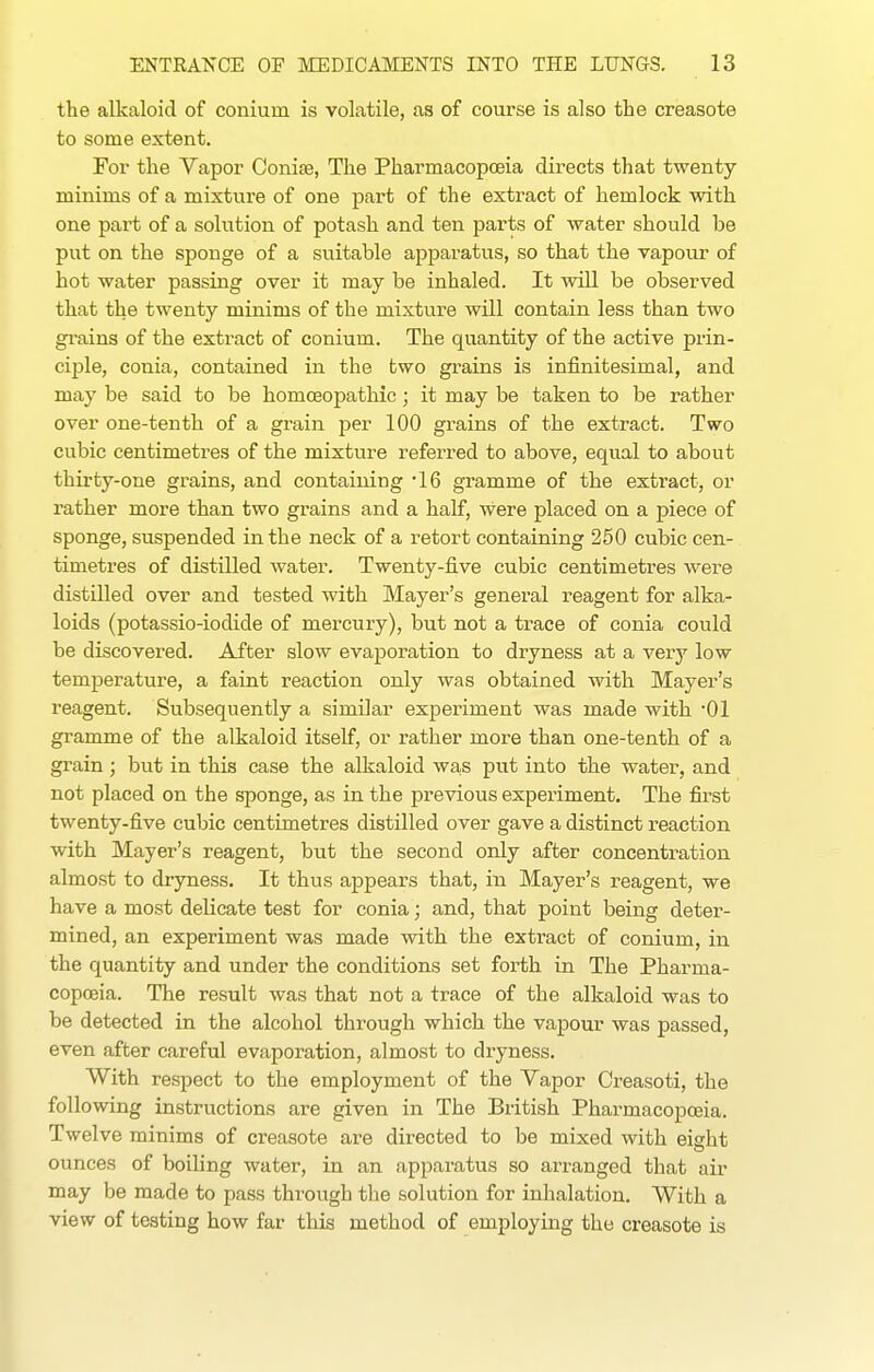 the alkaloid of conium is volatile, as of course is also the creasote to some extent. For the Vapor Conife, The Pharmacopoeia directs that twenty- minims of a mixture of one part of the extract of hemlock with one part of a solution of potash and ten parts of water should be put on the sponge of a suitable apparatus, so that the vapour of hot water passing over it may be inhaled. It will be observed that the twenty minims of the mixtvire will contain less than two gi'ains of the extract of conium. The quantity of the active prin- ciple, conia, contained in the two grains is infinitesimal, and may be said to be homoeopathic; it may be taken to be rather over one-tenth of a grain per 100 grains of the extract. Two cubic centimetres of the mixture referred to above, equal to about thirty-one grains, and containing IG gramme of the extract, or rather more than two grains and a half, were placed on a piece of sponge, suspended in the neck of a retort containing 250 cubic cen- timetres of distilled water. Twenty-five cubic centimetres were distilled over and tested with Mayer's general reagent for alka- loids (potassio-iodide of mercury), but not a trace of conia could be discovered. After slow evaporation to dryness at a very low temperature, a faint reaction only was obtained with Mayer's reagent. Subsequently a similar experiment was made with 01 gramme of the alkaloid itself, or rather more than one-tenth of a grain; but in this case the alkaloid was put into the water, and not placed on the sponge, as in the previous experiment. The first twenty-five cubic centimetres distilled over gave a distinct reaction with Mayer's reagent, but the second only after concentration almost to dryness. It thus appears that, in Mayer's reagent, we have a most delicate test for conia; and, that point being deter- mined, an experiment was made with the extract of conium, in the quantity and under the conditions set forth in The Pharma- copoeia. The result was that not a trace of the alkaloid was to be detected in the alcohol through which the vapour was passed, even after careful evaporation, almost to dryness. With respect to the employment of the Vapor Creasoti, the following instructions are given in The British Pharmacopoeia. Twelve minims of creasote are directed to be mixed with eight ounces of boiUng water, in an apparatus so arranged that air may be made to pass through the solution for inhalation. With a view of testing how far tliis method of employing the creasote is