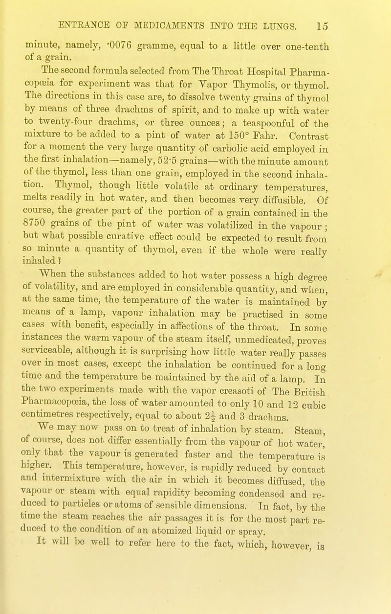 minute, namely, -0076 gramme, equal to a little over one-tenth of a grain. The second formula selected from The Throat Hospital Pharma- copoeia for experiment was that for Vapor Thymolis, or thymol. The directions in this case are, to dissolve twenty grains of thymol by means of three drachms of spirit, and to make up with water to twenty-four drachms, or three ounces; a teaspoonful of the mixture to be added to a pint of water at 150° Fahr. Contrast for a moment the very large quantity of carbolic acid employed in the first inhalation—namely, 52-5 grains—with the miniite amount of the thymol, less than one grain, employed in the second inhala- tion. Thymol, though little volatile at ordinary temperatures, melts readily in hot water, and then becomes very diffusible. Of course, the greater part of the portion of a gi-ain contained in the 8750 grains of the pint of water was volatilized in the vapour ■ but what possible curative effect could be expected to result from so mmute a quantity of thymol, even if the whole were really inhaled ] When the substances added to hot water possess a high degree of volatihty, and are employed in considerable quantity, and wlien, at the same time, the temperature of the water is maintained by means of a lamp, vapour inhalation may be practised in some cases with benefit, especially in affections of the throat. In some instances the warm vapour of the steam itself, unmedicated, proves serviceable, although it is surprising how little water really passes over in most cases, except the inhalation be continued for a loner time and the temperature be maintained by the aid of a lamp. In the two experiments made with the vapor creasoti of The British Pharmacopceia, the loss of water amounted to only 10 and 12 cubic centimetres respectively, equal to about 2^ and 3 drachms. We may now pass on to treat of inhalation by steam. Steam, of course, does not differ essentially from the vapour of hot water' only that the vapour is generated faster and the temperature is higher. This temper-ature, however, is rapidly reduced by contact and intermixture with the air in which it becomes diffused, the vapour or steam with equal rapidity becoming condensed and re- duced to particles or atoms of sensible dimensions. In fact, by the time the steam reaches the air passages it is for the most part re- duced to the condition of an atomized liquid or spray. It will be well to refer here to the fact, which, however, is
