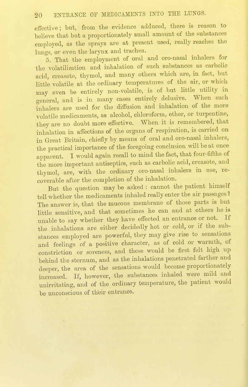 effective; but, from the evidence adduced, there is reason to believe that but a proportionately small amount of the substances employed, as the sprays are at present used, really reaches the lungs, or even the larynx and trachea. 5. That the employment of oral and oro-nasal inhalers for the volatilization and inhalation of such substances as carbolic acid, creasote, thymol, and many others which are, in fact, but little volatile at the ordinary temperatures of the air, or which may even be entirely non-volatile, is of but little utility in general, and is in many cases entirely delusive. When such inhalers are used for the diffusion and inhalation of the more volatile medicaments, as alcohol, chloroform, ether, or turpentine, they are no doubt more effective. When it is remembered, that inhalation in affections of the organs of respiration, is carried on in Great Britain, chiefly by means of oral and oro-nasal inhalers, the practical importance of the foregoing conclusion will be at once apparent. I would again recall to mind the fact, that four-fifths of the more important antiseptics, such as carbolic acid, creasote, and thymol, are, with the ordinary oro-nasal inhalers in use, re- coverable after the completion of the inhalation. But the question may be asked : cannot the patient himself tell whether the medicaments inhaled really enter the aii' passages? The answer is, that the mucous membrane of those parts is but little sensitive, and that sometimes he can and at others he is unable to say whether they have effected an entrance or not. If the inhalations are either decidedly hot or cold, or if the sub- stances employed are powerful, they may give rise to sensations and feelings of a positive character, as of cold or warmth, of constriction or soreness, and these would be first felt high up behind the sternum, and as the inhalations penetrated farther and deeper, the area of the sensations would become proportionately increased. If, however, the substances inhaled were mild and unirritating, and of the ordinary temperature, the patient would be unconscious of their entrance.