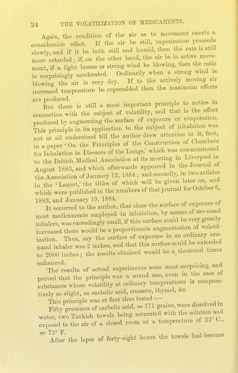 A-ain, the condition of the air as to movement exerts a considerable effect. If the air be still, vaporization proceeds slowly, and if it be both still and humid, then the rate is still more retarded; if, on the other hand, the air be in active move- ment, if a light breeze or strong wind be blowing, then the ratio is surprisingly accelerated. Ordinarily when a strong wind is blowing the air is very dry. H to the actively moving air increased temperature be superadded then the maximum effects are produced. . • i ' ;r. But there is still a most important principle to notice m connection with the subject of volatility, and that is the effect produced by augmenting the surface of exposure or evaporation This principle in its application to the subject of inhalation was not at all understood till the author drew attention to it, hrst, in a paper ' On the Principles of the Construction of Chambers for Inhalation in Diseases of the Lungs,' which was communicated to the British Medical Association at its meeting m Liverpool in August 1883, and which afterwards appeared in the Joui^nal ot the Association of January 12, 1884 j and secondly, in two articles in the 'Lancet,' the titles of which will be given later on and which were published in the numbers of that journal for October 6, 1883, and January 19, 1884. , „ It occurred to the author, that since the surface of exposure of most medicaments employed in inhalation, by naeans of oro-nasal inhalers, was exceedingly small, if this surface could be very gi^ a y increased there would be a proportionate augmentation of volatil- ization. Thus, say the surface of exposure in an ordinary oro- nasal inhaler ^as 2 inches, and that this surface could be extended to 2000 inches; the results obtained would be a^ thousand times ^^Thrtsults of actual experiments were most surprising, and proved that the principle was a sound one, even m the case of Lbstances whose volatility at ordinary temperatures is compara- tively so slight, as carbolic acid, creasote, thymol, 6,0. This principle was at first thus tested :— , ^ Fifty grammes of carbolic acid, = 7 71 grams were dissolved in water, lo Turkish towels being saturated with the solution^and exposed to the air of a closed room at a temperature of O., = 72° F. After the lapse of forty-eight hours the towels had become