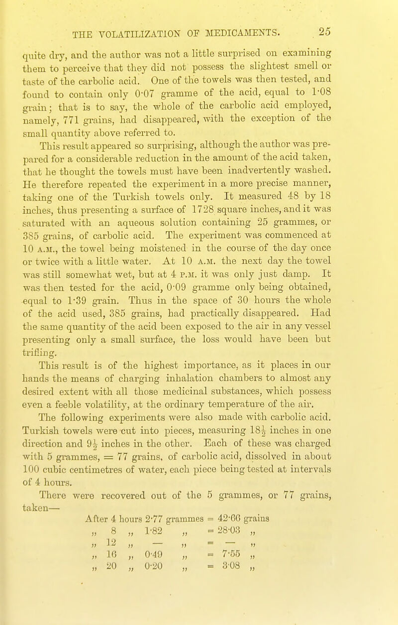 quite dry, and the author was not a little surprised on examining them to perceive that they did not possess the slightest smell or taste of the carbolic acid! One of the towels was then tested, and found to contain only 0-07 gramme of the acid, equal to 1-08 grain; that is to say, the whole of the carbolic acid employed, namely, 771 grains, had disappeared, with the exception of the small quantity above referred to. This result appeared so surprising, although the author was pre- pared for a considerable reduction in the amount of the acid taken, that he thought the towels must have been inadvertently washed. He therefore repeated the experiment in a more precise manner, taking one of the Tui-kish towels only. It measured 48 by 18 inches, thus presenting a surface of 1728 square inches, and it was saturated with an aqueous solution containing 25 grammes, or 385 grains, of carbohc acid. The experiment was commenced at 10 A.M., the towel being moistened in the course of the day once or twice with a little water. At 10 a.m. the next day the towel was still somewhat wet, but at 4 p.m. it was only just damp. It was then tested for the acid, 0-09 gramme only being obtained, equal to 1*39 grain. Thus in the space of 30 hours the whole of the acid used, 385 grains, had practically disappeared. Had the same quantity of the acid been exposed to the air in any vessel presenting only a small surface, the loss would have been but trifling. This result is of the highest importance, as it places in our hands the means of charging inhalation chambers to almost any desired extent with all those medicinal substances, which possess even a feeble volatility, at the ordinary temperature of the air. The following experiments were also made with carbolic acid. Turkish towels were cut into pieces, measuring 18| inches in one direction and 9| inches in the other. Each of these was charged with 5 grammes, = 77 grains, of carbolic acid, dissolved in about 100 cubic centimetres of water, each piece being tested at intervals of 4 hours. There were recovered out of the 5 grammes, or 77 grains, taken— After 4 hours 2'77 grammes = 42'6G grains I) 8 1-82 ;) = 28-03 )! 12 » 16 0'49 » = 7-55 20 >i 0-20 }> = 308