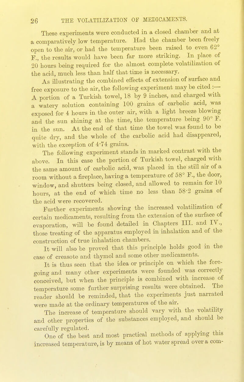 These experiments were conducted in a closed chamber and at a comparatively low temperature. Had the chamber been freely open to the air, or had the temperature been raised to even 62° F., the results would have been far more striking. In place of 20 hours being required for the almost complete volatilization of the acid, much less than half that time is necessary. As illustrating the combined effects of extension of surface and free exposure to the air, the following experiment may be cited :— A portion of a Turkish towel, 18 by 9 inches, and charged with a watery solution containing 100 grains of carbohc acid, was exposed for 4 hours in the outer air, with a light breeze blowing and the sun shining at the time, the temperature being 90° F. in the sun. At the end of that time the towel was found to be quite dry, and the whole of the carbolic acid had disappeared, with the exception of 4-74 grains. The following experiment stands in marked contrast with the above. In this case the portion of Turkish towel, charged with the same amount of carbohc acid, was placed in the still air of a room without a fireplace, having a temperature of 58° F., the door, window, and shutters being closed, and allowed to remain for 10 hours, at the end of which time no less than 58-2 grains of the acid were recovered. Further experiments showing the increased volatilization of certain medicaments, resulting from the extension of the surface of evaporation, wiU be found detaUed in Chapters III. and IV., those treating of the apparatus employed in inhalation and of the construction of true inhalation chambers. It will also be proved that this principle holds good in the case of creasote and thymol and some other medicaments. It is thus seen that the idea or principle on which the fore- going and many other experiments were founded was correctly conceived, but when the principle is combined with increase of temperature some further surprising results were obtained. The reader should be reminded, that the experiments just narrated were made at the ordinary temperattu-es of the air. The increase of temperature should vary with the volatility and other properties of the substances employed, and should be carefully regulated. One of the best and most practical methods of applying this increased temperature, is by means of hot Avater spread over a com-