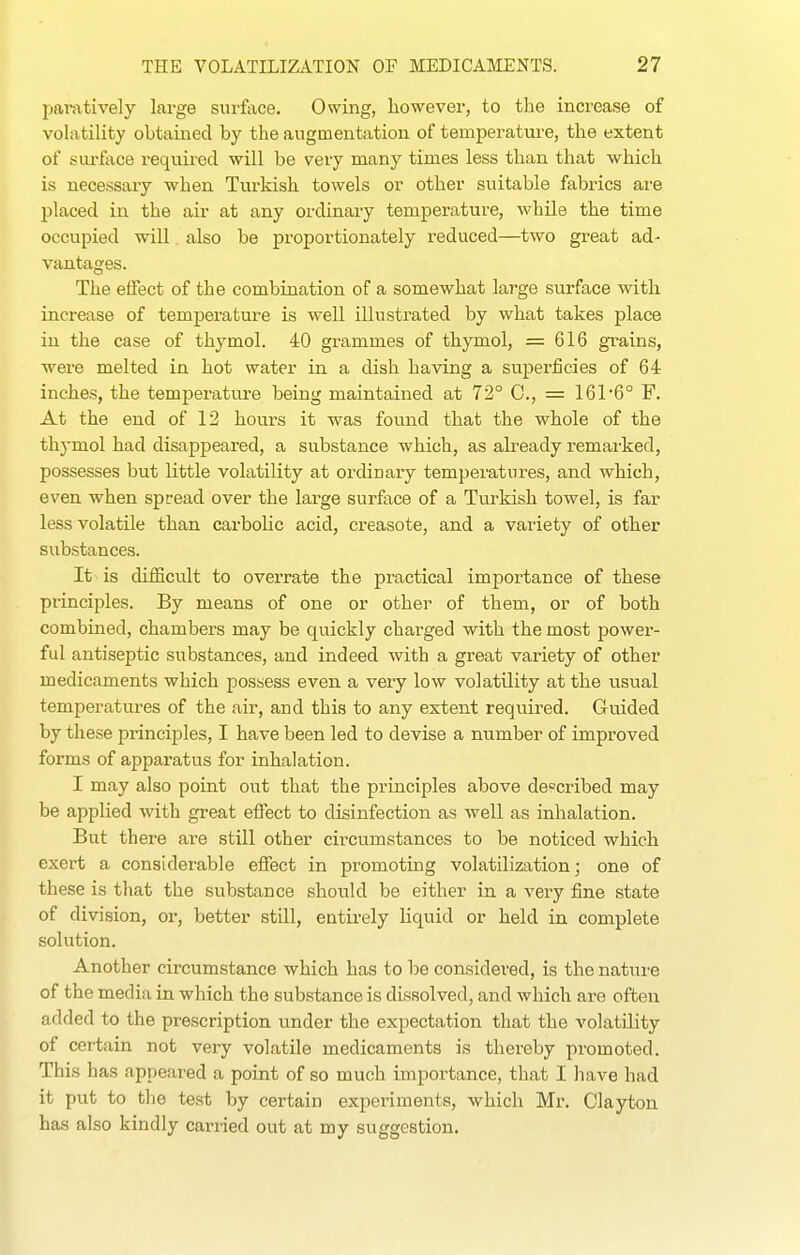 pamtively large surface. Owing, however, to the increase of volatility obtained by the augmentation of temperature, the extent of sui-face required will be very many times less than that which is necessary when Turkish towels or other suitable fabrics are placed in the air at any ordinary temperature, while the time occupied will also be proportionately reduced—two great ad- vantages. The effect of the combination of a somewhat large surface with increase of temperature is well illustrated by what takes place in the case of thymol. 40 grammes of thymol, =616 grains, were melted in hot water in a dish having a superficies of 64 inches, the temperature being maintained at 72° C, = 161'6° F. At the end of 12 hours it was found that the whole of the thymol had disappeared, a substance which, as already remarked, possesses but little volatility at ordinary temperatures, and which, even when spread over the large surface of a Turkish towel, is far less volatile than carbolic acid, creasote, and a variety of other substances. It is difficult to overrate the practical importance of these principles. By means of one or other of them, or of both combined, chambers may be quickly charged with the most power- ful antiseptic substances, and indeed with a great variety of other medicaments which possess even a very low volatility at the usual temperatures of the air, and this to any extent required. Guided by these principles, I have been led to devise a number of improved forms of apparatus for inhalation. I may also point out that the principles above described may be applied with great effect to disinfection as well as inhalation. But there are still other circumstances to be noticed which exert a considerable effect in promoting volatiliza,tion; one of these is that the substance should be either in a very fine state of division, or, better still, entirely liquid or held in complete solution. Another circumstance which has to be considered, is the nature of the med ia in which the substance is dissolved, and which are often added to the prescription under the expectation that the volatility of certain not very volatile medicaments is thereby promoted. This has appeared a point of so much importance, that I have had it put to the test by certain experiments, which Mr. Clayton has also kindly carried out at my suggestion.