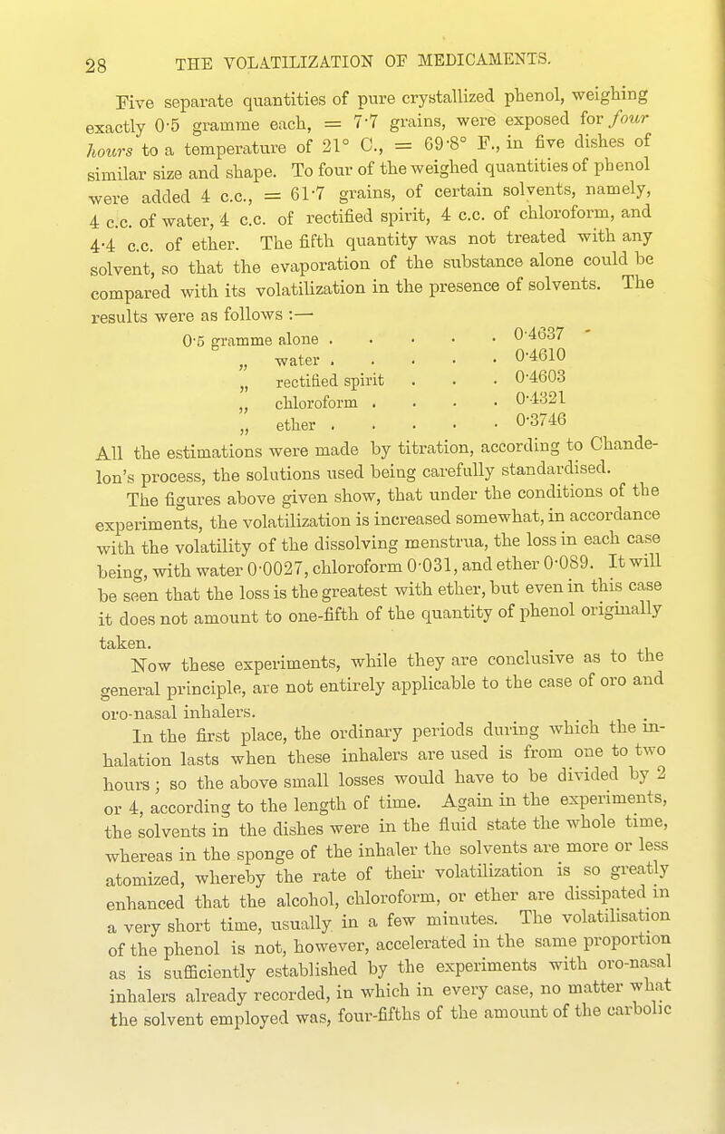 Five separate quantities of pure crystallized phenol, weighing exactly 0-5 gramme each, = 7-7 grains, were exposed {ov four hours to a temperature of 21° C, = 69-8° E., in five dishes of similar size and shape. To four of the weighed quantities of phenol were added 4 c.c, =61-7 grains, of certain solvents, namely, 4 c.c. of water, 4 c.c. of rectified spirit, 4 c.c. of chloroform, and 4-4 C.C. of ether. The fifth quantity was not treated with any solvent', so that the evaporation of the substance alone could be compared with its volatilization in the presence of solvents. The results were as follows :—' 0-5 gramme alone 0'4637 „ water . „ rectified spirit chloroform . ether . 0-4610 . 0-4603 . 0-4321 . 0-3746 All the estimations were made by titration, according to Chande- lon's process, the solutions used being carefully standardised. The figures above given show, that under the conditions of the experiments, the volatilization is increased somewhat, in accordance with the vol-atility of the dissolving menstrua, the loss in each case being, with water 0-0027, chloroform 0-031, and ether 0-089. It will be seen that the loss is the greatest with ether, but even in this case it does not amount to one-fifth of the quantity of phenol origmally taken. . Now these experiments, while they are conclusive as to the general principle, are not entirely applicable to the case of oro and oro-nasal inhalers. In the first place, the ordinary periods during which the in- halation lasts when these inhalers are used is from one to two hours; so the above small losses would have to be divided by 2 or 4, according to the length of time. Again in the experiments, the solvents in the dishes were in the fluid state the whole time, whereas in the sponge of the inhaler the solvents are more or less atomized, whereby the rate of their volatilization is so greatly enhanced that the alcohol, chloroform, or ether are dissipated m a very short time, usually in a few minutes. The volatilisation of the phenol is not, however, accelerated in the same proportion as is suflSciently established by the experiments with oro-nasal inhalers already recorded, in which in every case, no matter what the solvent employed was, four-fifths of the amount of the carbolic