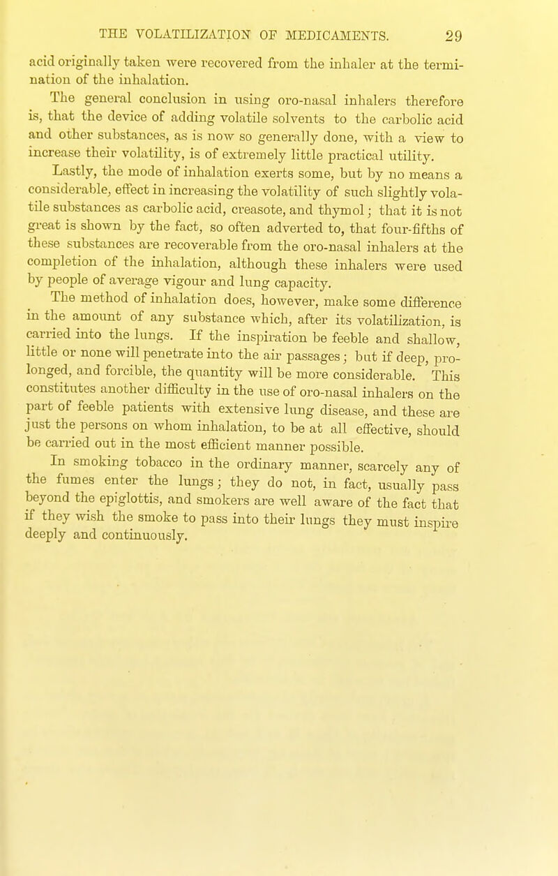 acid originally taken were recovered from the inhaler at the termi- nation of the inhalation. The general conclusion in using oro-nasal inhalers therefore is, that the device of adding volatile solvents to the carbolic acid and other substances, as is now so generally done, with a view to increase their volatility, is of extremely little practical utility. Lastly, the mode of inhalation exerts some, but by no means a considerable, effect in increasing the volatility of such slightly vola- tile substances as carbolic acid, creasote, and thymol; that it is not great is shown by the fact, so often adverted to, that four-fifths of these substances are recoverable from the oro-nasal inhalers at the completion of the inhalation, although these inhalers were used by people of average vigour and lung capacity. The method of inhalation does, however, make some difference in the amount of any substance which, after its volatilization, is carried into the lungs. If the inspiration be feeble and shallow, little or none will penetrate into the air passages; but if deep, pro- longed, and forcible, the quantity will be more considerable. This constitutes another difficulty in the use of oro-nasal inhalers on the part of feeble patients with extensive lung disease, and these are just the persons on whom inhalation, to be at all effective, should be carried out in the most efficient manner possible. In smoking tobacco in the ordinary manner, scarcely any of the fumes enter the lungs; they do not, in fact, usually pass beyond the epiglottis, and smokers are weU aware of the fact that if they wish the smoke to pass into their lungs they must inspire deeply and continuously.